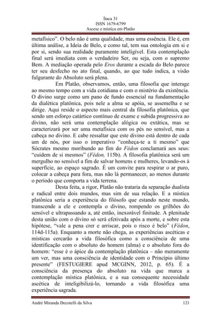 Ítaca 31
ISSN 1679-6799
Ascese e mística em Platão
metafísico”. O belo não é uma qualidade, mas uma essência. Ele é, em
última análise, a Ideia de Belo, e como tal, tem sua ontologia em si e
por si, sendo sua realidade puramente inteligível. Esta contemplação
final será imediata com o verdadeiro Ser, ou seja, com o supremo
Bem. A mediação operada pelo Eros durante a escada do Belo parece
ter seu desfecho no ato final, quando, ao que tudo indica, a visão
fulgurante do Absoluto será plena.
Em Platão, observamos, então, uma filosofia que interage
ao mesmo tempo com a vida cotidiana e com o mistério da existência.
O divino surge como um pano de fundo essencial na fundamentação
da dialética platônica, pois nele a alma se apóia, se assemelha e se
dirige. Aqui reside o aspecto mais central da filosofia platônica, que
sendo um esforço catártico contínuo de exame e subida progressiva ao
divino, não será uma contemplação alógica ou extática, mas se
caracterizará por ser uma metafísica com os pés no sensível, mas a
cabeça no divino. E cabe ressaltar que este divino está dentro de cada
um de nós, por isso o imperativo “conheça-te a ti mesmo” que
Sócrates mesmo moribundo ao fim do Fédon conclamará aos seus:
“cuidem de si mesmos” (Fédon, 115b). A filosofia platônica será um
mergulho no sensível a fim de salvar homens e mulheres, levando-os à
superfície, ao espaço sagrado. É um convite para respirar o ar puro,
colocar a cabeça para fora, mas não lá permanecer, ao menos durante
o período que comporta a vida terrena.
Desta feita, a rigor, Platão não trataria da separação dualista
e radical entre dois mundos, mas sim de sua relação. E a mística
platônica seria a experiência do filósofo que estando neste mundo,
transcende a ele e contempla o divino, rompendo os grilhões do
sensível e ultrapassando a, até então, inexorável finitude. A plenitude
desta união com o divino só será efetivada após a morte, e sobre esta
hipótese, “vale a pena crer e arriscar, pois o risco é belo” (Fédon,
114d-115a). Enquanto a morte não chega, as experiências ascéticas e
místicas cercarão a vida filosófica como a consciência de uma
identificação com o absoluto do homem (alma) e o absoluto fora do
homem: “esse é o ápice da contemplação platônica – não meramente
um ver, mas uma consciência de identidade com o Princípio último
presente” (FESTUGIERE apud MCGINN, 2012, p. 65). É a
consciência da presença do absoluto na vida que marca a
contemplação mística platônica, e a sua consequente necessidade
ascética de inteligibilizá-lo, tornando a vida filosófica uma
experiência sagrada.
André Miranda Decotelli da Silva 121
 