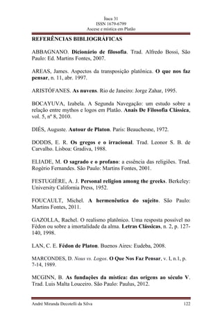 Ítaca 31
ISSN 1679-6799
Ascese e mística em Platão
REFERÊNCIAS BIBLIOGRÁFICAS
ABBAGNANO. Dicionário de filosofia. Trad. Alfredo Bossi, São
Paulo: Ed. Martins Fontes, 2007.
AREAS, James. Aspectos da transposição platônica. O que nos faz
pensar, n. 11, abr. 1997.
ARISTÓFANES. As nuvens. Rio de Janeiro: Jorge Zahar, 1995.
BOCAYUVA, Izabela. A Segunda Navegação: um estudo sobre a
relação entre mythos e logos em Platão. Anais De Filosofia Clássica,
vol. 5, nº 8, 2010.
DIÉS, Auguste. Autour de Platon. Paris: Beauchesne, 1972.
DODDS, E. R. Os gregos e o irracional. Trad. Leonor S. B. de
Carvalho. Lisboa: Gradiva, 1988.
ELIADE, M. O sagrado e o profano: a essência das religiões. Trad.
Rogério Fernandes. São Paulo: Martins Fontes, 2001.
FESTUGIÈRE, A. J. Personal religion among the greeks. Berkeley:
University California Press, 1952.
FOUCAULT, Michel. A hermenêutica do sujeito. São Paulo:
Martins Fontes, 2011.
GAZOLLA, Rachel. O realismo platônico. Uma resposta possível no
Fédon ou sobre a imortalidade da alma. Letras Clássicas, n. 2, p. 127-
140, 1998.
LAN, C. E. Fédon de Platon. Buenos Aires: Eudeba, 2008.
MARCONDES, D. Nous vs. Logos. O Que Nos Faz Pensar, v. I, n.1, p.
7-14, 1989.
MCGINN, B. As fundações da mística: das origens ao século V.
Trad. Luis Malta Louceiro. São Paulo: Paulus, 2012.
André Miranda Decotelli da Silva 122
 