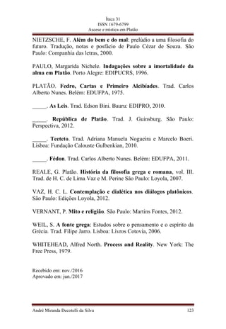 Ítaca 31
ISSN 1679-6799
Ascese e mística em Platão
NIETZSCHE, F. Além do bem e do mal: prelúdio a uma filosofia do
futuro. Tradução, notas e posfácio de Paulo Cézar de Souza. São
Paulo: Companhia das letras, 2000.
PAULO, Margarida Nichele. Indagações sobre a imortalidade da
alma em Platão. Porto Alegre: EDIPUCRS, 1996.
PLATÃO. Fedro, Cartas e Primeiro Alcibíades. Trad. Carlos
Alberto Nunes. Belém: EDUFPA, 1975.
_____. As Leis. Trad. Edson Bini. Bauru: EDIPRO, 2010.
_____. República de Platão. Trad. J. Guinsburg. São Paulo:
Perspectiva, 2012.
_____. Teeteto. Trad. Adriana Manuela Nogueira e Marcelo Boeri.
Lisboa: Fundação Calouste Gulbenkian, 2010.
_____. Fédon. Trad. Carlos Alberto Nunes. Belém: EDUFPA, 2011.
REALE, G. Platão. História da filosofia grega e romana, vol. III.
Trad. de H. C. de Lima Vaz e M. Perine São Paulo: Loyola, 2007.
VAZ, H. C. L. Contemplação e dialética nos diálogos platônicos.
São Paulo: Edições Loyola, 2012.
VERNANT, P. Mito e religião. São Paulo: Martins Fontes, 2012.
WEIL, S. A fonte grega: Estudos sobre o pensamento e o espírito da
Grécia. Trad. Filipe Jarro. Lisboa: Livros Cotovia, 2006.
WHITEHEAD, Alfred North. Process and Reality. New York: The
Free Press, 1979.
Recebido em: nov./2016
Aprovado em: jun./2017
André Miranda Decotelli da Silva 123
 