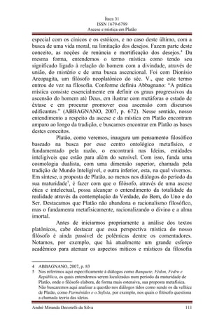 Ítaca 31
ISSN 1679-6799
Ascese e mística em Platão
especial com os cínicos e os estóicos, e no caso deste último, com a
busca de uma vida moral, na limitação dos desejos. Fazem parte deste
conceito, as noções de renúncia e mortificação dos desejos.4
Da
mesma forma, entendemos o termo mística como tendo seu
significado ligado à relação do homem com a divindade, através de
união, do mistério e de uma busca ascencional. Foi com Dionísio
Areopagita, um filósofo neoplatônico do séc. V., que este termo
entrou de vez na filosofia. Conforme definiu Abbagnano: “A prática
mística consiste essencialmente em definir os graus progressivos da
ascensão do homem até Deus, em ilustrar com metáforas o estado de
êxtase e em procurar promover essa ascensão com discursos
edificantes.” (ABBAGNANO, 2007, p. 672). Nesse sentido, nosso
entendimento a respeito da ascese e da mística em Platão encontram
amparo ao longo da tradição, e buscamos encontrar em Platão as bases
destes conceitos.
Platão, como veremos, inaugura um pensamento filosófico
baseado na busca por esse centro ontológico metafísico, e
fundamentado pela razão, o encontrará nas Ideias, entidades
inteligíveis que estão para além do sensível. Com isso, funda uma
cosmologia dualista, com uma dimensão superior, chamada pela
tradição de Mundo Inteligível, e outra inferior, esta, na qual vivemos.
Em síntese, a proposta de Platão, ao menos nos diálogos do período da
sua maturidade5
, é fazer com que o filósofo, através de uma ascese
ética e intelectual, possa alcançar o entendimento da totalidade da
realidade através da contemplação da Verdade, do Bem, do Uno e do
Ser. Destacamos que Platão não abandona o racionalismo filosófico,
mas o fundamenta metafisicamente, racionalizando o divino e a alma
imortal.
Antes de iniciarmos propriamente a análise dos textos
platônicos, cabe destacar que essa perspectiva mística do nosso
filósofo é ainda passível de polêmicas dentre os comentadores.
Notamos, por exemplo, que há atualmente um grande esforço
acadêmico para atenuar os aspectos míticos e místicos da filosofia
4 ABBAGNANO, 2007, p. 83
5 Nos referimos aqui especificamente à diálogos como Banquete, Fédon, Fedro e
República, os quais entendemos serem localizados num período da maturidade de
Platão, onde o filósofo elabora, de forma mais ostensiva, sua proposta metafísica.
Não buscaremos aqui analisar a questão nos diálogos tidos como sendo os da velhice
de Platão, como Parmênides e o Sofista, por exemplo, nos quais o filósofo questiona
a chamada teoria das ideias.
André Miranda Decotelli da Silva 111
 