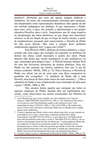 Ítaca 31
ISSN 1679-6799
Ascese e mística em Platão
platônica6
, afirmando que estes são apenas imagens didáticas e
simbólicas. Os mitos, tão sistematicamente utilizados pelo ateniense,
são interpretados como representações dramáticas afim apenas de dar
um colorido pedagógico nos diálogos. O que interessaria a Platão,
para estes, seria, a rigor, tão somente a epistemologia e seu projeto
educativo/filosófico para a pólis. Suspeitamos que tal carga negativa
na interpretação das obras platônicas, no que tange suas interceções
místicas, se dá em função de que ao longo de muitos séculos, a partir
do neoplatonismo, passando pelo renascimento, a filosofia de Platão
foi lida nessa direção. Mas seria a solução deste problema
simplesmente jogarmos fora “a água com o bebê”?
Para REALE (2007), defensor da mística platônica, o lógos
sozinho não seria capaz, por exemplo, de responder ao problema do
destino das almas, sendo necessário o auxílio dos mitos. Platão
lançaria mão destes que seriam metalógicos (e não antilógicos), ou
seja, sustentados pelo próprio lógos7
. A filósofa francesa Simone Weil
foi uma das fervorosas defensoras da mística platônica. Para ela,
Platão era não somente um místico autêntico, mas sim “o pai da
mística ocidental” (WEIL, 2006, p. 72). Para a francesa, a filosofia de
Platão era, afinal, um ato de amor para com Deus comparável às
parábolas dos evangelhos8
. “A sabedoria de Platão não é uma
filosofia, uma busca de Deus pelos meios da razão humana […] Mas a
sabedoria de Platão é uma simplesmente uma orientação da alma para
a graça.” (WEIL, 2006, p. 80)
Não estamos dentre aqueles que carregam nas tintas os
aspectos religiosos de Platão, fazendo dele um espiritualista pré-
cristão, como observamos nos muitos testemunhos dos filósofos da
6 Como Brunschvig, que vê, por exemplo, nos mitos platônicos um “regresso
ofensivo” (BRUNSCHVIG Apud PAULO, 1996, p. 130). Hegel teria sido outro a
ver no mito um valor filosoficamente negativo que remeteria a uma “certa
imaturidade do lógos” (PAULO, 1996, p. 130). LAN (2008, p. 98) também não
toma os mitos como relevantes e afirma que Platão não os entendia como verdade,
apenas como simbolismo.
7 A razão é suprema para Platão, sendo o mito subserviente dela, ou seja, estando em
concordância com o lógos, assim como a esperança também deve operar.
Concordamos com BOCAYUVA (2010, p. 1) que afirma que "em Platão não há
uma cisão tão definitiva entre lógos e mythos". Para BOCAYUVA (2010, p. 10), ao
criticar a interpretação literal do mito ela afirma que: “A preocupação de Platão não
era acadêmica. O rigor de ser pensamento reside no vigor afirmativo de um
pensamento que se coloca à altura das questões que aborda. O mito não contribui
apenas paliativamente para isso, mas ativamente, à medida que, pertencendo ao
âmbito mais elevado do pensamento deixa que este permaneça nas alturas.”
8 “O amor a Deus é a raiz e o fundamento da filosofia de Platão” (WEIL, 2006, p. 83)
André Miranda Decotelli da Silva 112
 
