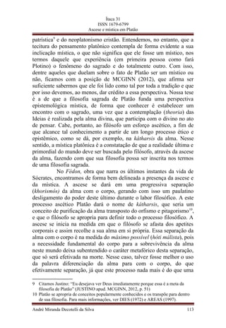 Ítaca 31
ISSN 1679-6799
Ascese e mística em Platão
patrística9
e do neoplatonismo cristão. Entendemos, no entanto, que a
tecitura do pensamento platônico contempla de forma evidente a sua
inclicação mística, o que não significa que ele fosse um místico, nos
termos daquele que experiência (em primeira pessoa como fará
Plotino) o fenômeno do sagrado e do totalmente outro. Com isso,
dentre aqueles que duelam sobre o fato de Platão ser um místico ou
não, ficamos com a posição de MCGINN (2012), que afirma ser
suficiente sabermos que ele foi lido como tal por toda a tradição e que
por isso devemos, ao menos, dar crédito a essa perspectiva. Nossa tese
é a de que a filosofia sagrada de Platão funda uma perspectiva
epistemológica mística, de forma que conhecer é estabelecer um
encontro com o sagrado, uma vez que a contemplação (theoria) das
Ideias é realizada pela alma divina, que participa com o divino no ato
de pensar. Cabe, portanto, ao filósofo um esforço ascético, a fim de
que alcance tal conhecimento a partir de um longo processo ético e
epistêmico, como se dá, por exemplo, na kátharsis da alma. Nesse
sentido, a mística platônica é a constatação de que a realidade última e
primordial do mundo deve ser buscada pelo filósofo, através da ascese
da alma, fazendo com que sua filosofia possa ser inscrita nos termos
de uma filosofia sagrada.
No Fédon, obra que narra os últimos instantes da vida de
Sócrates, encontramos de forma bem delineada a presença da ascese e
da mística. A ascese se dará em uma progressiva separação
(khorismós) da alma com o corpo, gerando com isso um paulatino
desligamento do poder deste último durante o labor filosófico. A este
processo ascético Platão dará o nome de kátharsis, que seria um
conceito de purificação da alma transposto do orfismo e pitagorismo10
,
e que o filósofo se apropria para definir todo o processo filosófico. A
ascese se inicia na medida em que o filósofo se afasta dos apetites
corporais e assim recolhe a sua alma em si própria. Essa separação da
alma com o corpo é na medida do máximo possível (hóti málista), pois
a necessidade fundamental do corpo para a sobrevivência da alma
neste mundo deixa subentendido o caráter metafórico desta separação,
que só será efetivada na morte. Nesse caso, talvez fosse melhor o uso
da palavra diferenciação da alma para com o corpo, do que
efetivamente separação, já que este processo nada mais é do que uma
9 Citamos Justino: “Eu desejava ver Deus imediatamente porque essa é a meta da
filosofia de Platão” (JUSTINO apud. MCGINN, 2012, p. 51)
10 Platão se apropria de conceitos popularmente conhecidos e os transpõe para dentro
de sua filosofia. Para mais informações, ver DIES (1972) e AREAS (1997).
André Miranda Decotelli da Silva 113
 
