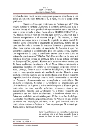 Ítaca 31
ISSN 1679-6799
Ascese e mística em Platão
recolha da alma em si mesma, como num processo semelhante a um
polvo que encolhe seus tentáculos. É, a rigor, colocar o corpo entre
parêntesis.11
Sócrates afirma que contemplar as “coisas que são” (tôn
ónton) e atingir a verdade (alethéia) e a sabedoria (phrónesis), e até o
ser (tou óntos), só seria possível aos que entendem que a associação
com o corpo perturba a alma. Como afirma FESTUGIÈRE (1952, p.
40, tradução nossa): “não há contemplação (theoria), a não ser que o
homem componha-se a si mesmo em paz”. No entanto, a alma
necessita do corpo para o processo de cognição na etapa inicial do
mesmo, como demonstra o argumento da anamnese, porém não se
deve confiar a ele o restante do processo. Somente o pensamento da
alma pura realiza esta ação. A conclusão de Sócrates é que “se
quisermos alcançar o conhecimento puro de alguma coisa, teremos
que separar-nos do corpo e considerar apenas com a alma como as
coisas são em si mesmas.” (Fédon, 66e). Esse recolher-se da alma a si
mesma e essa vida isolada do corpo, se daria à luz da atitude socrática
no Banquete (220c), quando Sócrates teria permanecido ao relento por
24 horas meditando, em silêncio e de pé. Neste diálogo é destacada a
capacidade socrática de superar as necessidades corporais (como o
sono, cansaço, fome e outras carências fisiológicas), a fim de que
resolver uma questão através da meditação mental. Quanto a essa
postura socrática extática, que se assemelharia a um transe enquanto
experiência mística, ela surge tanto no início como no fim da narrativa
do Banquete, demonstrando sua abrangência e centralidade. Na
primeira ocorrência, Sócrates e Aristodemo se encaminham em
direção da casa de Ágaton, o anfitrião do banquete, e Sócrates por se
embrenhar em uma questão reflexiva, permanece absorto em
pensamentos, pedindo que Aristodemo vá a frente, enquanto ele
permanece em seu típico recolhimento. Aristodemo afirma que o
êxtase era um hábito socrático (Banquete, 175b). Já no fim do diálogo,
Alcibíades, relembrará a experiência militar na Potidéia em que ambos
estiveram em expedições militares, e na qual Sócrates teria se
embrenhado em uma reflexão e ali ficou especado por 24 horas de pé,
firme, sem se demover do local.
Certa vez, embrenhado nas suas reflexões, deteve-se
em qualquer sítio e ali ficou especado desde a
aurora, em busca de uma ideia qualquer. E como
11 GAZOLLA, 1998, p. 132.
André Miranda Decotelli da Silva 114
 