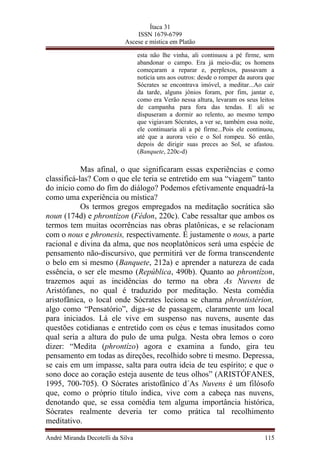 Ítaca 31
ISSN 1679-6799
Ascese e mística em Platão
esta não lhe vinha, ali continuou a pé firme, sem
abandonar o campo. Era já meio-dia; os homens
começaram a reparar e, perplexos, passavam a
notícia uns aos outros: desde o romper da aurora que
Sócrates se encontrava imóvel, a meditar...Ao cair
da tarde, alguns jônios foram, por fim, jantar e,
como era Verão nessa altura, levaram os seus leitos
de campanha para fora das tendas. E ali se
dispuseram a dormir ao relento, ao mesmo tempo
que vigiavam Sócrates, a ver se, também essa noite,
ele continuaria ali a pé firme...Pois ele continuou,
até que a aurora veio e o Sol rompeu. Só então,
depois de dirigir suas preces ao Sol, se afastou.
(Banquete, 220c-d)
Mas afinal, o que significaram essas experiências e como
classificá-las? Com o que ele teria se entretido em sua “viagem” tanto
do início como do fim do diálogo? Podemos efetivamente enquadrá-la
como uma experiência ou mística?
Os termos gregos empregados na meditação socrática são
noun (174d) e phrontízon (Fédon, 220c). Cabe ressaltar que ambos os
termos tem muitas ocorrências nas obras platônicas, e se relacionam
com o nous e phronesis, respectivamente. É justamente o nous, a parte
racional e divina da alma, que nos neoplatônicos será uma espécie de
pensamento não-discursivo, que permitirá ver de forma transcendente
o belo em si mesmo (Banquete, 212a) e aprender a natureza de cada
essência, o ser ele mesmo (República, 490b). Quanto ao phrontízon,
trazemos aqui as incidências do termo na obra As Nuvens de
Aristófanes, no qual é traduzido por meditação. Nesta comédia
aristofânica, o local onde Sócrates leciona se chama phrontistérion,
algo como “Pensatório”, diga-se de passagem, claramente um local
para iniciados. Lá ele vive em suspenso nas nuvens, ausente das
questões cotidianas e entretido com os céus e temas inusitados como
qual seria a altura do pulo de uma pulga. Nesta obra lemos o coro
dizer: “Medita (phrontízo) agora e examina a fundo, gira teu
pensamento em todas as direções, recolhido sobre ti mesmo. Depressa,
se cais em um impasse, salta para outra ideia de teu espírito; e que o
sono doce ao coração esteja ausente de teus olhos” (ARISTÓFANES,
1995, 700-705). O Sócrates aristofânico d´As Nuvens é um filósofo
que, como o próprio título indica, vive com a cabeça nas nuvens,
denotando que, se essa comédia tem alguma importância histórica,
Sócrates realmente deveria ter como prática tal recolhimento
meditativo.
André Miranda Decotelli da Silva 115
 