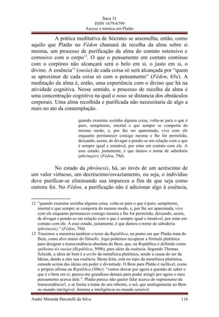 Ítaca 31
ISSN 1679-6799
Ascese e mística em Platão
A prática meditativa de Sócrates se assemelha, então, como
aquilo que Platão no Fédon chamará de recolha da alma sobre si
mesma, um processo de purificação da alma do contato ostensivo e
corrosivo com o corpo12
. O que o pensamento em contato contínuo
com o corpóreo não alcançará será o belo em si, o justo em si, o
divino. A essência13
(ousía) de cada coisa só será alcançada por “quem
se aproximar de cada coisa só com o pensamento” (Fédon, 65e). A
meditação da alma é, então, uma experiência com o divino que há na
atividade cognitiva. Nesse sentido, o processo de recolha da alma é
uma concentração cognitiva na qual o nous se distancia dos obstáculos
corporais. Uma alma recolhida e purificada não necessitaria de algo a
mais no ato da contemplação.
quando examina sozinha alguma coisa, volta-se para o que é
puro, sempiterno, imortal e que sempre se comporta do
mesmo modo, e, por lhe ser aparentada, vive com ele
enquanto permanecer consigo mesma e lhe for permitido,
deixando, assim, de divagar e pondo-se em relação com o que
é sempre igual e imutável, por estar em contato com ele. A
esse estado, justamente, é que damos o nome de sabedoria
(phrónesis). (Fédon, 79d).
No estado da phrónesis, há, ao invés de um acréscimo de
um valor virtuoso, um decréscimo/esvaziamento, ou seja, o indivíduo
deve purificar-se eliminando sua impureza a fim de que seja como
outrora foi. No Fédon, a purificação não é adicionar algo à essência,
12 “quando examina sozinha alguma coisa, volta-se para o que é puro, sempiterno,
imortal e que sempre se comporta do mesmo modo, e, por lhe ser aparentada, vive
com ele enquanto permanecer consigo mesma e lhe for permitido, deixando, assim,
de divagar e pondo-se em relação com o que é sempre igual e imutável, por estar em
contato com ele. A esse estado, justamente, é que damos o nome de sabedoria
(phrónesis).” (Fédon, 79d)
13 Trazemos a memória também o texto da República, no ponto em que Platão trata do
Bem, como alvo maior do filósofo. Aqui podemos recuperar a fórmula platônica
para designar a transcendência absoluta do Bem, que, na República é definido como
epékeina tês ousías (República, 509b), para além da essência. Segundo Thomas
Szlezák, a ideia de bem é a arche da metafísica platônica, sendo a causa do ser da
Ideias, dando a elas sua essência. Desta feita, está no topo da metafísica platônica,
estando acima das ideias em poder e divinitude. O Bem para Platão é inefável, como
o próprio afirma na República (506c): "vamos deixar por agora a questão de saber o
que é o bem em si; parece-me grandioso demais para poder atingir por agora o meu
pensamento acerca dele.". Platão parece não querer falar acerca do suprassumo da
transcendência1, e se limita a tratar do seu rebento, o sol, que analogamente ao Bem
no mundo inteligível, ilumina a inteligência no mundo sensível.
André Miranda Decotelli da Silva 116
 