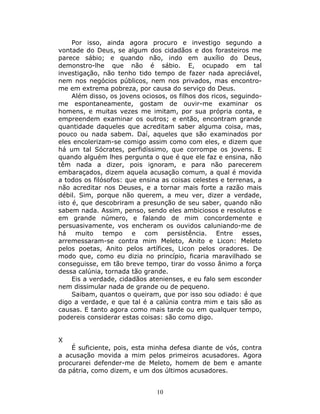Por isso, ainda agora procuro e investigo segundo a
vontade do Deus, se algum dos cidadãos e dos forasteiros me
parece sábio; e quando não, indo em auxílio do Deus,
demonstro-lhe que não é sábio. E, ocupado em tal
investigação, não tenho tido tempo de fazer nada apreciável,
nem nos negócios públicos, nem nos privados, mas encontro-
me em extrema pobreza, por causa do serviço do Deus.
     Além disso, os jovens ociosos, os filhos dos ricos, seguindo-
me espontaneamente, gostam de ouvir-me examinar os
homens, e muitas vezes me imitam, por sua própria conta, e
empreendem examinar os outros; e então, encontram grande
quantidade daqueles que acreditam saber alguma coisa, mas,
pouco ou nada sabem. Daí, aqueles que são examinados por
eles encolerizam-se comigo assim como com eles, e dizem que
há um tal Sócrates, perfidíssimo, que corrompe os jovens. E
quando alguém lhes pergunta o que é que ele faz e ensina, não
têm nada a dizer, pois ignoram, e para não parecerem
embaraçados, dizem aquela acusação comum, a qual é movida
a todos os filósofos: que ensina as coisas celestes e terrenas, a
não acreditar nos Deuses, e a tornar mais forte a razão mais
débil. Sim, porque não querem, a meu ver, dizer a verdade,
isto é, que descobriram a presunção de seu saber, quando não
sabem nada. Assim, penso, sendo eles ambiciosos e resolutos e
em grande número, e falando de mim concordemente e
persuasivamente, vos encheram os ouvidos caluniando-me de
há muito tempo e com persistência. Entre esses,
arremessaram-se contra mim Meleto, Anito e Licon: Meleto
pelos poetas, Anito pelos artífices, Licon pelos oradores. De
modo que, como eu dizia no princípio, ficaria maravilhado se
conseguisse, em tão breve tempo, tirar do vosso ânimo a força
dessa calúnia, tornada tão grande.
     Eis a verdade, cidadãos atenienses, e eu falo sem esconder
nem dissimular nada de grande ou de pequeno.
     Saibam, quantos o queiram, que por isso sou odiado: é que
digo a verdade, e que tal é a calúnia contra mim e tais são as
causas. E tanto agora como mais tarde ou em qualquer tempo,
podereis considerar estas coisas: são como digo.


X
    É suficiente, pois, esta minha defesa diante de vós, contra
a acusação movida a mim pelos primeiros acusadores. Agora
procurarei defender-me de Meleto, homem de bem e amante
da pátria, como dizem, e um dos últimos acusadores.


                               10
 