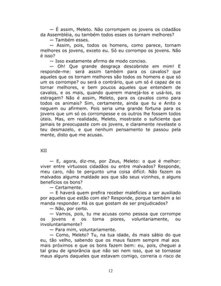— É assim, Meleto. Não corrompem os jovens os cidadãos
da Assembléia, ou também todos esses os tornam melhores?
     — Também esses.
     — Assim, pois, todos os homens, como parece, tornam
melhores os jovens, exceto eu. Só eu corrompo os jovens. Não
é isso?
     — Isso exatamente afirmo de modo conciso.
     — Oh! Que grande desgraça descobriste em mim! E
responde-me: será assim também para os cavalos? que
aqueles que os tornam melhores são todos os homens e que só
um os corrompe? ou será o contrário, que um só é capaz de os
tornar melhores, e bem poucos aqueles que entendem de
cavalos, e os mais, quando querem manejá-los e usá-los, os
estragam? Não é assim, Meleto, para os cavalos como para
todos os animais? Sim, certamente, ainda que tu e Anito o
neguem ou afirmem. Pois seria uma grande fortuna para os
jovens que um só os corrompesse e os outros lhe fossem todos
úteis. Mas, em realidade, Meleto, mostraste o suficiente que
jamais te preocupaste com os jovens, e claramente revelaste o
teu desmazelo, e que nenhum pensamento te passou pela
mente, disto que me acusas.


XII

     — E, agora, diz-me, por Zeus, Meleto: o que é melhor:
viver entre virtuosos cidadãos ou entre malvados? Responde,
meu caro, não te pergunto uma coisa difícil. Não fazem os
malvados alguma maldade aos que são seus vizinhos, e alguns
benefícios os bons?
     — Certamente.
     — E haverá quem prefira receber malefícios a ser auxiliado
por aqueles que estão com ele? Responde, porque também a lei
manda responder. Há os que gostam de ser prejudicados?
     — Não, por certo.
     — Vamos, pois, tu me acusas como pessoa que corrompe
os jovens e os torna piores, voluntariamente, ou
involuntariamente?
     — Para mim, voluntariamente.
     — Como, Meleto? Tu, na tua idade, és mais sábio do que
eu, tão velho, sabendo que os maus fazem sempre mal aos
mais próximos e que os bons fazem bem: eu, pois, cheguei a
tal grau de ignorância que não sei nem isso, que se tornasse
maus alguns daqueles que estavam comigo, correria o risco de


                              12
 