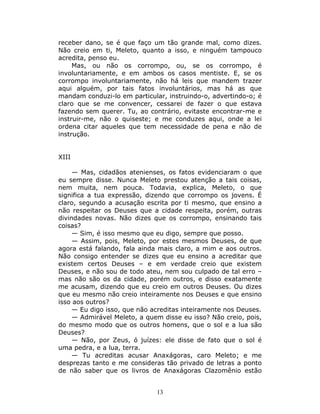receber dano, se é que faço um tão grande mal, como dizes.
Não creio em ti, Meleto, quanto a isso, e ninguém tampouco
acredita, penso eu.
     Mas, ou não os corrompo, ou, se os corrompo, é
involuntariamente, e em ambos os casos mentiste. E, se os
corrompo involuntariamente, não há leis que mandem trazer
aqui alguém, por tais fatos involuntários, mas há as que
mandam conduzi-lo em particular, instruindo-o, advertindo-o; é
claro que se me convencer, cessarei de fazer o que estava
fazendo sem querer. Tu, ao contrário, evitaste encontrar-me e
instruir-me, não o quiseste; e me conduzes aqui, onde a lei
ordena citar aqueles que tem necessidade de pena e não de
instrução.


XIII

     — Mas, cidadãos atenienses, os fatos evidenciaram o que
eu sempre disse. Nunca Meleto prestou atenção a tais coisas,
nem muita, nem pouca. Todavia, explica, Meleto, o que
significa a tua expressão, dizendo que corrompo os jovens. É
claro, segundo a acusação escrita por ti mesmo, que ensino a
não respeitar os Deuses que a cidade respeita, porém, outras
divindades novas. Não dizes que os corrompo, ensinando tais
coisas?
     — Sim, é isso mesmo que eu digo, sempre que posso.
     — Assim, pois, Meleto, por estes mesmos Deuses, de que
agora está falando, fala ainda mais claro, a mim e aos outros.
Não consigo entender se dizes que eu ensino a acreditar que
existem certos Deuses – e em verdade creio que existem
Deuses, e não sou de todo ateu, nem sou culpado de tal erro –
mas não são os da cidade, porém outros, e disso exatamente
me acusam, dizendo que eu creio em outros Deuses. Ou dizes
que eu mesmo não creio inteiramente nos Deuses e que ensino
isso aos outros?
     — Eu digo isso, que não acreditas inteiramente nos Deuses.
     — Admirável Meleto, a quem disse eu isso? Não creio, pois,
do mesmo modo que os outros homens, que o sol e a lua são
Deuses?
     — Não, por Zeus, ó juízes: ele disse de fato que o sol é
uma pedra, e a lua, terra.
     — Tu acreditas acusar Anaxágoras, caro Meleto; e me
desprezas tanto e me consideras tão privado de letras a ponto
de não saber que os livros de Anaxágoras Clazomênio estão


                              13
 