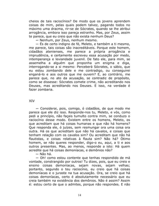 cheios de tais raciocínios? De modo que os jovens aprendem
coisas de mim, pelas quais podem talvez, pagando todos no
máximo uma dracma, rir-se de Sócrates, quando se lhe atribui
arrogância, embora isso pareça estranho. Mas, por Zeus, assim
te parece, que eu creio que não exista nenhum Deus?
    — Nenhum, por Zeus, nenhum mesmo.
    — És de certo indigno de fé, Meleto, e também a ti mesmo,
me parece, tais coisas são inacreditáveis. Porque este homem,
cidadãos atenienses, me parece a própria arrogância e
imprudência, e certamente escreveu essa acusação por medo,
intemperança e leviandade juvenil. De fato ele, para mim, se
assemelha a alguém que proponha um enigma e diga,
interrogando-se a si mesmo: Perceberá Sócrates, o sábio, que
eu estou zombando dele e me contradigo, ou conseguirei
enganá-lo e aos outros que me ouvem? E, ao contrário, me
parece que, no ato da acusação, se contradiz de propósito,
como se dissesse: Sócrates comete crime, não acreditando nos
Deuses, mas acreditando nos Deuses. E isso, na verdade é
fazer zombaria.


XIV

     — Considerai, pois, comigo, ó cidadãos, de que modo me
parece que ele diz isso. Responde-nos tu, Meleto, e vós, como
pedi a princípio, não façais tumulto contra mim, se conduzo o
raciocínio desse modo. Existem entre os homens, Meleto, os
que acreditam que há coisas humanas e que não há homens?
Que responda ele, ó juízes, sem resmungar ora uma coisa ora
outra. Há os que acreditam que não há cavalos, e coisas que
tenham relação com os cavalos sim? Ou acreditam que não há
flautistas, e coisas relativas à flauta sim? Não há? Ótimo
homem, se não queres responder, digo-o eu, aqui, a ti e aos
outros presentes. Mas, ao menos, responde a isto: Há quem
acredite que há coisas demoníacas, e demônios não?
     — Não há.
     — Oh! como estou contente que tenhas respondido de má
vontade, constrangido por outros! Tu dizes, pois, que eu creio e
ensino coisas demoníacas, sejam novas, sejam velhas;
portanto, segundo o teu raciocínio, eu creio que há coisas
demoníacas e o juraste na tua acusação. Ora, se creio que há
coisas demoníacas, certo é absolutamente necessário que eu
creia também na existência dos demônios. Não é assim? Assim
é: estou certo de que o admites, porque não respondes. E não


                              14
 