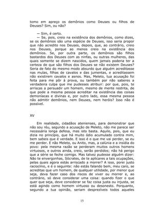 tomo em apreço os demônios como Deuses ou filhos de
Deuses? Sim, ou não?

     — Sim, é certo.
     — Se, pois, creio na existência dos demônios, como dizes,
se os demônios são uma espécie de Deuses, isso seria propor
que não acredito nos Deuses, depois, que, ao contrário, creio
nos Deuses, porque ao menos creio na existência dos
demônios. Se, por outra parte, os demônios são filhos
bastardos dos Deuses com as ninfas, ou outras mulheres, das
quais somente se dizem nascidos, quem jamais poderia ter a
certeza de que são filhos dos Deuses se não existem Deuses?
Seria de fato do mesmo modo absurdo que alguém acreditasse
nas mulas, filhas de cavalos e das jumentas, e acreditassem
não existirem cavalos e asnos. Mas, Meleto, tua acusação foi
feita para me pôr à prova, ou também por não saberes a
verdadeira culpa que me pudesses atribuir: por que, pois, te
arriscas a persuadir um homem, mesmo de mente restrita, de
que pode a mesma pessoa acreditar na existência das coisas
demoníacas e divinas e, por outro lado, essa mesma pessoa
não admitir demônios, nem Deuses, nem heróis? Isso não é
possível.


XV

     Em realidade, cidadãos atenienses, para demonstrar que
não sou réu, segundo a acusação de Meleto, não me parece ser
necessária longa defesa, mas isto basta. Aquilo, pois, que eu
dizia no princípio, que há muito ódio acumulado contra mim,
bem sabeis que é verdade. E isso é o que me vai perder, se eu
me perder. E não Meleto, ou Anito, mas, a calúnia e a insídia do
povo: pela mesma razão se perderam muitos outros homens
virtuosos, e outros ainda, creio, serão perdidos; não há perigo
que a série se feche comigo. Mas talvez pudesse alguém dizer:
Não te envergonhas, Sócrates, de te aplicares a tais ocupações,
pelas quais agora estás arriscado a morrer? A isso, porei justo
raciocínio, e é o seguinte: não estás falando bem, meu caro, se
acreditas que um homem, de qualquer utilidade, por menor que
seja, deva fazer caso dos riscos de viver ou morrer e, ao
contrário, só deve considerar uma coisa: quando fizer o que
quer que seja, deve considerar se faz coisa justa ou injusta, se
está agindo como homem virtuoso ou desonesto. Porquanto,
segundo a tua opinião, seriam desprezíveis todos aqueles


                              15
 
