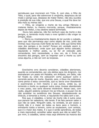 semideuses que morreram em Tróia. E, com eles, o filho de
Tétis, o qual, para não sobreviver à vergonha, desprezou de tal
modo o perigo que, desejoso de matar Heitor, não deu ouvidos
à predição de sua mãe, que era uma Deusa, a qual lhe deve ter
dito mais ou menos isto:
     — Filho, se vingares a morte de teu amigo Pátroclo e
matares Heitor, tu mesmo morrerás, porque, imediatamente
depois de Heitor, o teu destino estará terminado.
     Ouviu tais palavras, não fez nenhum caso da morte e dos
perigos, e, temendo muito mais o viver ignóbil e não vingar os
amigos, disse:
     — Morra eu imediatamente depois de ter punido o culpado,
para que não permaneça aqui como objeto de riso, junto das
minhas naus recurvas inútil fardo da terra. Crês que tenha feito
caso dos perigos e da morte? Porque em verdade assim é,
cidadãos atenienses: onde quer que alguém tenha colocado,
reputando o melhor posto, ou se for ali colocado pelo
comandante, tem necessidade, a meu ver, de ir firme ao
encontro dos perigos, sem se importar com a morte ou com
coisa alguma, a não ser com as torpezas.


XVI

    Gravíssimo erro deveria considerar, cidadãos atenienses,
quando os comandantes, por vós eleitos para me dirigirem, me
assinalaram um posto em Potidéia, em Anfípolo, em Délio, não
ter ficado eu onde me colocaram como qualquer outro e
correndo perigo de morte. Quando, pois, o Deus me ordenava,
como penso e estou convencido, que eu devia viver filosofando
e examinando a mim mesmo e aos outros, então eu, se
temendo a morte ou qualquer outra coisa, tivesse abandonado
o meu posto, isso seria deveras intolerável. Nesse caso, com
razão, alguém poderia conduzir-me ao tribunal, e acusar-me de
não acreditar na existência dos Deuses, desobedecendo ao
Oráculo, e temendo a morte, e reputando-me sábio sem o ser.
    Pois que, ó cidadãos, o temer da morte não é outra coisa
que parecer ter sabedoria, não tendo. É de fato parecer saber o
que não se sabe. Ninguém sabe, na verdade, se por acaso a
morte não é o maior de todos os bens para o homem, e
entretanto todos a temem, como se soubessem, com certeza,
que é o maior dos males. E o que é senão ignorância, de todas
a mais reprovável, acreditar saber aquilo que não se sabe? Eu,
por mim, ó cidadãos, talvez nisso seja diferente da maioria dos


                              16
 