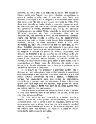 homens, eu diria isto: não sabendo bastante das coisas do
Hades, delas não fugirei. Mas fazer injustiça, desobedecer a
quem é melhor e sabe mais do que nós, seja Deus, seja
homem, isso é que é mal e vergonha. Não temerei nem fugirei
das coisas que não sei se, por acaso, são boas ou más. Anito
disse que, ou não se devia, desde o princípio, trazer-me aqui,
ou, uma vez que me trouxeram, não ser possível deixarem de
me condenar à morte, afirmando que, se eu me salvasse,
imediatamente os vossos filhos, seguindo os ensinamentos de
Sócrates, estariam de fato corrompidos. Mas, se me
absolvêsseis, não cedendo a Anito, se me dissésseis: Sócrates,
agora não damos crédito a Anito, mas te absolveremos,
contanto que não te ocupes mais dessas tais pesquisas e de
filosofar, porque, se fores apanhado ainda a fazer isso,
morrerás; se, pois, me absolvêsseis sob tal condição, eu vos
diria: Cidadãos atenienses, eu vos respeito e vos amo, mas
obedecerei aos Deuses em vez de obedecer a vós, e enquanto
eu respirar e estiver na posse de minhas faculdades, não
deixarei de filosofar e de vos exortar ou de instruir cada um,
quem quer que seja que vier à minha presença, dizendo-lhe,
como é meu costume: Ótimo homem, tu que és cidadão de
Atenas, da cidade mais famosa pelo saber e pelo poder, não te
envergonhas de fazer caso do dinheiro, da glória e das
honrarias e, depois, não fazer caso e nada te importares com a
Sabedoria nem com a Verdade?
     E, se algum de vós protestar e prometer cuidar, não o
deixarei já, nem irei embora, mas o interrogarei e o examinarei
e o convencerei e, em qualquer momento que pareça que não
possui virtude, convencido de que a possuo, o reprovarei,
porque faz pouquíssimo caso das coisas de grandíssima
importância e grande caso das parvoíces. E isso o farei com
quem quer que seja que me apareça, seja jovem ou velho,
forasteiro ou cidadão, tanto mais com os cidadãos quanto mais
me sejam vizinhos por nascimento.
     Isso justamente é o que me manda o Deus, e vós o sabeis,
e creio que nenhum bem maior tendes na cidade, maior que
este meu serviço do Deus.
     Por toda parte eu vou persuadindo a todos, jovens e
velhos, a não se preocuparem exclusivamente, e nem tão
ardentemente, com o corpo e com as riquezas, como devem
preocupar-se com a alma, para que ela seja quanto possível
melhor, e vou dizendo que a virtude não nasce da riqueza, mas
da virtude vem, aos homens, as riquezas e todos os outros
bens, tanto públicos como privados.


                              17
 