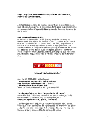 Edição especial para distribuição gratuita pela Internet,
através da Virtualbooks.



A VirtualBooks gostaria de receber suas críticas e sugestões sobre
suas edições. Sua opinião é muito importante para o aprimoramento
de nossas edições: Vbooks02@terra.com.br Estamos à espera do
seu e-mail.


Sobre os Direitos Autorais:
Fazemos o possível para certificarmo-nos de que os materiais
presentes no acervo são de domínio público (70 anos após a morte
do autor) ou de autoria do titular. Caso contrário, só publicamos
material após a obtenção de autorização dos proprietários dos
direitos autorais. Se alguém suspeitar que algum material do acervo
não obedeça a uma destas duas condições, pedimos: por favor,
avise-nos pelo e-mail: vbooks03@terra.com.br para que possamos
providenciar a regularização ou a retirada imediata do material do
site.




                    www.virtualbooks.com.br/


Copyright© 2000/2003 Virtualbooks
Virtual Books Online M&M Editores Ltda.
Rua Benedito Valadares, 429 – centro
35660-000 Pará de Minas - MG
Todos os direitos reservados. All rights reserved.


Versão eletrônica do livro “Apologia de Sócrates”
Autor: Platão - Créditos da digitalização: Membros do grupo de
discussão Acrópolis (Filosofia) Homepage do grupo:
http://br.egroups.com/group/acropolis/

A distribuição desse arquivo (e de outros baseados nele) é livre,
desde que se dê os créditos da digitalização aos membros do grupo
Acrópolis e se cite o endereço da homepage do grupo no corpo do
texto do arquivo em questão, tal como está acima.


                                   2
 
