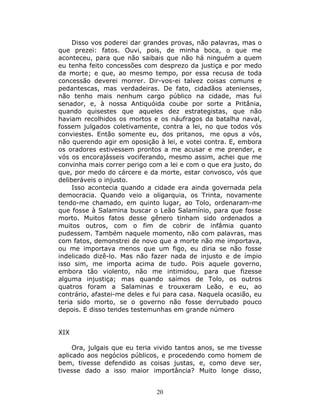 Disso vos poderei dar grandes provas, não palavras, mas o
que prezei: fatos. Ouvi, pois, de minha boca, o que me
aconteceu, para que não saibais que não há ninguém a quem
eu tenha feito concessões com desprezo da justiça e por medo
da morte; e que, ao mesmo tempo, por essa recusa de toda
concessão deverei morrer. Dir-vos-ei talvez coisas comuns e
pedantescas, mas verdadeiras. De fato, cidadãos atenienses,
não tenho mais nenhum cargo público na cidade, mas fui
senador, e, à nossa Antiquóida coube por sorte a Pritânia,
quando quisestes que aqueles dez estrategistas, que não
haviam recolhidos os mortos e os náufragos da batalha naval,
fossem julgados coletivamente, contra a lei, no que todos vós
conviestes. Então somente eu, dos pritanos, me opus a vós,
não querendo agir em oposição à lei, e votei contra. E, embora
os oradores estivessem prontos a me acusar e me prender, e
vós os encorajásseis vociferando, mesmo assim, achei que me
convinha mais correr perigo com a lei e com o que era justo, do
que, por medo do cárcere e da morte, estar convosco, vós que
deliberáveis o injusto.
     Isso acontecia quando a cidade era ainda governada pela
democracia. Quando veio a oligarquia, os Trinta, novamente
tendo-me chamado, em quinto lugar, ao Tolo, ordenaram-me
que fosse à Salamina buscar o Leão Salamínio, para que fosse
morto. Muitos fatos desse gênero tinham sido ordenados a
muitos outros, com o fim de cobrir de infâmia quanto
pudessem. Também naquele momento, não com palavras, mas
com fatos, demonstrei de novo que a morte não me importava,
ou me importava menos que um figo, eu diria se não fosse
indelicado dizê-lo. Mas não fazer nada de injusto e de ímpio
isso sim, me importa acima de tudo. Pois aquele governo,
embora tão violento, não me intimidou, para que fizesse
alguma injustiça; mas quando saímos de Tolo, os outros
quatros foram a Salaminas e trouxeram Leão, e eu, ao
contrário, afastei-me deles e fui para casa. Naquela ocasião, eu
teria sido morto, se o governo não fosse derrubado pouco
depois. E disso tendes testemunhas em grande número


XIX

     Ora, julgais que eu teria vivido tantos anos, se me tivesse
aplicado aos negócios públicos, e procedendo como homem de
bem, tivesse defendido as coisas justas, e, como deve ser,
tivesse dado a isso maior importância? Muito longe disso,


                               20
 