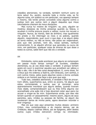 cidadãos atenienses; na verdade, também nenhum outro se
teria salvo! Eu, porém, durante toda a minha vida, se fiz
alguma coisa, em público ou em particular, vos apareço sempre
o mesmo, não tendo jamais concedido coisa alguma contra a
justiça nem aos outros nem a algum daqueles que meus
caluniadores chamam de meus discípulos.
     Mas nunca fui mestre de ninguém: se, pois, alguém se
mostrou desejoso da minha presença quando eu falava, e
acudiam à minha procura jovens e velhos, nunca me recusei a
ninguém. Nunca, ao menos, falei de dinheiro; mas igualmente
me presto a me interrogar os ricos e os pobres, quando
alguém, respondendo, quer ouvir o que digo. e se algum deles
se torna melhor, ou não se torna, não posso ser responsável,
pois que não prometi, nem dei, nesse sentido, nenhum
ensinamento. E, se alguém afirmar que aprendeu ou ouviu de
mim, em particular, qualquer coisa de diverso do que disse a
todos os outros, sabei bem que não diz a verdade.


XX

     Entretanto, como pode acontecer que alguns se comprazam
em passar muito tempo comigo? Já ouvistes, cidadãos
atenienses, eu já vos disse toda a verdade: é porque tomam
gosto em ouvir e examinar aqueles que acreditam ser sábios e
não o são; não é de fato coisa desagradável. E, como disse, foi
o Deus que me ordenou a fazê-lo, com Oráculos, com sonhos, e
com outros meios, pelos quais algumas vezes a divina vontade
ordena a um homem que faça o que quer que seja.
     Tudo isso, cidadãos atenienses, é verdade e fácil de provar.
Com efeito, suponhamos que, entre os jovens, há alguns que
estou corrompendo e outros que já corrompi: seria
aparentemente inevitável que alguns destes, quando tiveram
mais idade, compreendessem que eu lhes tinha alguma vez
aconselhado uma ação má e hoje deveriam estar aqui para me
acusar e vingar-se de mim. Suponhamos ainda, que eles não
teriam querido vir pessoalmente: mesmo assim, alguns de seus
parentes, pais, irmãos ou pessoas de família, se algum dia
receberam danos de minha parte, agora deveriam recordar e
tirar vingança.
     Mas eis que vejo aqui presentes muitos desses: primeiro
Críton, meu contemporâneo e do mesmo demos, pai de
Critóbulo; depois Lisânias Sfécio, pai de Epígenes, além destes
outros cujos irmãos estiveram comigo na intimidade:


                               21
 