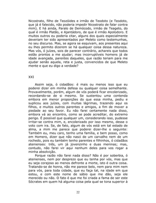 Nicostrato, filho de Teozóides e irmão de Teodoto (e Teodoto,
que já é falecido, não poderia impedir Nicostrato de falar contra
mim). E há ainda, Paralo de Demócodo, irmão de Teageto, do
qual é irmão Platão, e Ajantádoro, de que é irmão Apolodoro. E
muitos outros eu poderia citar, alguns dos quais especialmente
deveriam ter sido apresentados por Meleto como testemunhas,
no seu discurso. Mas, se agora se esquivam, aos presentes aqui
eu lhes permito dizerem se há qualquer coisa dessa natureza.
Mas vós, ó juízes, sois de parecer contrário, achareis que todos
estão prontos a me ajudar; mas incorruptíveis homens já de
idade avançada, parentes daqueles, que razão teriam para me
ajudar senão aquela, reta e justa, convencidos de que Meleto
mente e que eu digo a verdade?


XXI

      Assim seja, ó cidadãos: é mais ou menos isso que eu
poderei dizer em minha defesa ou qualquer coisa semelhante.
Provavelmente, porém, algum de vós poderá ficar encolerizado,
recordando-se de si mesmo. Se sustentou uma contenda
embora em menor proporções do que essa minha, pediu e
suplicou aos juízes, com muitas lágrimas, trazendo aqui os
filhos, e muitos outros parentes e amigos, a fim de mover a
piedade ao seu favor. Eu não farei certamente nada disso,
embora vá ao encontro, como se pode acreditar, do extremo
perigo. É possível que qualquer um, considerando isso, pudesse
irritar-se contra mim, e, encolerizado por isso mesmo, desse o
voto com ira. Se, de fato, algum de vós está em tal estado de
alma, a mim me parece que poderei dizer-lhe o seguinte:
Também eu, meu caro, tenho uma família, e bem posso, como
em Homero, dizer que não nasci de um carvalho nem de um
rochedo, pois eu também tenho parentes e filhinhos, ó cidadãos
atenienses: três, um já jovenzinho e duas meninas; mas,
contudo, não farei vir aqui nenhum deles para vos rogar a
minha absolvição.
      Porque razão não farei nada disso? Não é por soberbia, ó
atenienses, nem por desprezo que eu tenha por vós, mas que
eu seja corajoso ao menos defronte a morte, isto é outra coisa.
Tratando-se de honra, não me parece belo, nem para mim nem
para vós, para toda cidade, que eu faça tal, na idade em que
estou, e com este nome de sábio que me dão, seja ele
merecido ou não. O fato é que me foi criada a fama de ser este
Sócrates em quem há alguma coisa pela qual se tona superior à


                               22
 