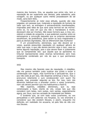 maioria dos homens. Ora, se aqueles que entre nós, tem a
reputação de ser superiores aos demais, pela sabedoria, pela
coragem, ou por qualquer outro mérito procedessem de tal
modo, seria bem feito.
     Freqüentemente já notei essa atitude, quando são elas
julgadas, em pessoas que, malgrado a reputação de homens de
valor que tem, se entregam a extraordinárias manifestações,
inspiradas pela idéia de que será coisa terrível ter de morrer:
como se, no caso em que vós não o mandásseis à morte,
devessem eles ser imortais. São esses homens que, a meu ver,
cobrem a cidade de vergonha, e que poderiam suscitar entre os
estrangeiros a convicção daqueles que os próprios atenienses
escolheram, de preferência, para serem os seus magistrados e
para as demais dignidades, não se diferenciem das mulheres!
     É um procedimento, atenienses, que não deverá ser o
vosso, quando possuirdes reputação em qualquer gênero de
valor que seja; e que não deveis permitir seja o meu, caso eu
tenha alguma reputação, pois o que deveis fazer é justamente
que se compreenda isto: que aquele que se apresenta no
tribunal representando estes dramas lamentáveis será mais
certamente condenado por vós do que o que permanece
tranqüilo.


XXII

     Mas mesmo não fazendo caso da reputação, ó cidadãos,
não me parece também justo suplicar aos juízes e evitar a
condenação com rogos, mas iluminá-los e persuadi-los. Que o
juiz não ceda já por isso, não dispense sentença a favor, mas a
pronuncie retamente e jure condescender com quem lhe
agrada, mas proceder segundo as leis. Por isso, nem nós
devemos habituar-vos a proceder contra o vosso juramento,
nem vós deveis permitir que nos habituemos a fazê-lo.
     Não espereis, cidadãos atenienses, que eu seja
constrangido a fazer, diante de vós, coisas tais que não
considero nem belas, nem justas, nem santas, especialmente
agora, por Zeus, que sou acusado de impiedade por Meleto.
     É evidente que, se com todo vosso juramento, eu vos
persuadisse e com palavras vos forçasse, eu vos ensinaria a
considerar que não existem Deuses, e assim, enquanto me
defendo, em realidade me acusaria, só pelo fato de não crer
nos Deuses.



                              23
 
