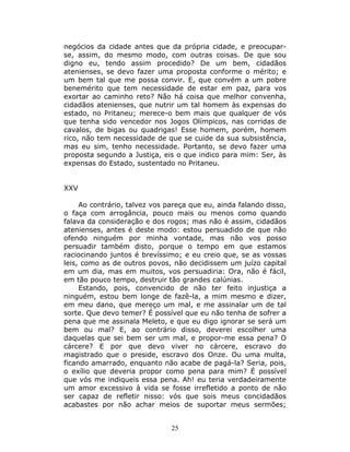 negócios da cidade antes que da própria cidade, e preocupar-
se, assim, do mesmo modo, com outras coisas. De que sou
digno eu, tendo assim procedido? De um bem, cidadãos
atenienses, se devo fazer uma proposta conforme o mérito; e
um bem tal que me possa convir. E, que convém a um pobre
benemérito que tem necessidade de estar em paz, para vos
exortar ao caminho reto? Não há coisa que melhor convenha,
cidadãos atenienses, que nutrir um tal homem às expensas do
estado, no Pritaneu; merece-o bem mais que qualquer de vós
que tenha sido vencedor nos Jogos Olímpicos, nas corridas de
cavalos, de bigas ou quadrigas! Esse homem, porém, homem
rico, não tem necessidade de que se cuide da sua subsistência,
mas eu sim, tenho necessidade. Portanto, se devo fazer uma
proposta segundo a Justiça, eis o que indico para mim: Ser, às
expensas do Estado, sustentado no Pritaneu.


XXV

     Ao contrário, talvez vos pareça que eu, ainda falando disso,
o faça com arrogância, pouco mais ou menos como quando
falava da consideração e dos rogos; mas não é assim, cidadãos
atenienses, antes é deste modo: estou persuadido de que não
ofendo ninguém por minha vontade, mas não vos posso
persuadir também disto, porque o tempo em que estamos
raciocinando juntos é brevíssimo; e eu creio que, se as vossas
leis, como as de outros povos, não decidissem um juízo capital
em um dia, mas em muitos, vos persuadiria: Ora, não é fácil,
em tão pouco tempo, destruir tão grandes calúnias.
     Estando, pois, convencido de não ter feito injustiça a
ninguém, estou bem longe de fazê-la, a mim mesmo e dizer,
em meu dano, que mereço um mal, e me assinalar um de tal
sorte. Que devo temer? É possível que eu não tenha de sofrer a
pena que me assinala Meleto, e que eu digo ignorar se será um
bem ou mal? E, ao contrário disso, deverei escolher uma
daquelas que sei bem ser um mal, e propor-me essa pena? O
cárcere? E por que devo viver no cárcere, escravo do
magistrado que o preside, escravo dos Onze. Ou uma multa,
ficando amarrado, enquanto não acabe de pagá-la? Seria, pois,
o exílio que deveria propor como pena para mim? É possível
que vós me indiqueis essa pena. Ah! eu teria verdadeiramente
um amor excessivo à vida se fosse irrefletido a ponto de não
ser capaz de refletir nisso: vós que sois meus concidadãos
acabastes por não achar meios de suportar meus sermões;


                               25
 