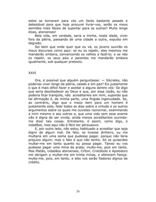 estes se tornaram para vós um fardo bastante pesado e
detestável para que hoje procurei livrar-vos, serão os meus
sermões mais fáceis de suportar para os outros? Muito longe
disso, atenienses!
    Bela vida, em verdade, seria a minha, nesta idade, viver
fora da pátria, passando de uma cidade a outra, expulso em
degredo.
    Sei bem que onde quer que eu vá, os jovens ouvirão os
meus discursos como aqui: se eu os repelir, eles mesmos me
mandarão embora, convencendo os velhos a fazê-lo; e se não
os repelir, os seus pais e parentes me mandarão embora
igualmente, sob qualquer pretexto.


XXVI

     Ora, é possível que alguém perguntasse: — Sócrates, não
poderias viver longe da pátria, calado e em paz? Eis justamente
o que é mais difícil fazer e aceitar a alguns dentre vós: Se digo
que seria desobedecer ao Deus e que, por essa razão, eu não
poderia ficar tranqüilo, não acreditaríeis em mim, supondo que
tal afirmação é, de minha parte, uma fingida ingenuidade. Se,
ao contrário, digo que o maior bem para um homem é
justamente este, falar todos os dias sobre a virtude e os outros
argumentos sobre os quais me ouvistes raciocinar, examinando
a mim mesmo e aos outros e, que uma vida sem esse exame
não é digna de ser vivida, ainda menos acreditaríeis ouvindo-
me dizer tais coisas. Entretanto, é assim, como digo, ó
cidadãos, mas aqui não é fácil ser persuasivo.
     E, por outro lado, não estou habituado a acreditar que seja
digno de algum mal. De fato, se tivesse dinheiro, eu me
multaria em uma soma que pudesse pagar, porque não teria
prejuízo algum; mas o fato é que não tenho. Só se quiserdes
multar-me em tanto quanto eu possa pagar. Talvez eu vos
pudesse pagar uma mina de prata; multo-me, pois em tanto.
Mas Platão, cidadãos atenienses, Críton, Cristóbolo e Apolodoro
me obrigam a multar-me em trinta minas, e oferecem fiança:
multo-me, pois, em tanto, e eles vos serão fiadores dignos de
crédito.




                               26
 