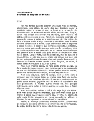 Terceira Parte
Sócrates se despede do tribunal


XXVII

     Por não terdes querido esperar um pouco mais de tempo,
atenienses, ireis obter, da parte dos que desejam lançar o
opróbrio sobre a nossa cidade, a fama e a acusação de
haverdes sido os assassinos de um sábio, de Sócrates. Porque,
quem vos quiser desaprovar me chamará, sem dúvida, de
sábio, embora eu não o seja. Pois bem, tivésseis esperado um
pouco de tempo, a coisa seria resolvida por si: vós vedes, de
fato, a minha idade. E digo isso não a vós todos, mas àqueles
que me condenaram à morte. Digo, além disto, mais o seguinte
a esses mesmos: É possível que tenhais acreditado, ó cidadãos,
que eu tenha sido condenado por pobreza de raciocínios, com
os quais eu poderia vos persuadir, se eu tivesse acreditado que
era preciso dizer e fazer tudo para evitar a condenação. Mas
não é assim. Caí por falta, não de raciocínios, mas de audácia e
imprudência, e não por querer dizer-vos coisas tais que vos
teriam sido gratíssimas de ouvir, choramingando, lamentando e
fazendo e dizendo muitas outras coisas indignas, as quais, é
certo, estais habituados a ouvir de outros.
     Mas, nem mesmo agora, na hora deste grande perigo, eu
faria nada de inconveniente, nem mesmo agora me arrependo
de me ter defendido como o fiz; antes prefiro mesmo morrer,
tendo-me defendido deste modo, a viver daquele outro.
     Nem nos tribunais, nem no campo, nem a mim, nem a
ninguém convém tentar todos os meios para fugir da morte.
Até mesmo nas batalhas, de fato, é bastante evidente que se
pode evitar morrer, jogando fora as armas e suplicando aos
que perseguem; e muitos outros meios há, nos perigos
individuais, para evitar a morte quando se ousa dizer e fazer
alguma coisa.
     Mas, ó cidadãos, talvez o difícil não seja fugir da morte.
Bem mais difícil é fugir da maldade, que corre mais veloz que a
morte. E agora eu, preguiçoso como sou, e velho, fui apanhado
pela mais lenta, enquanto os meus acusadores, válidos e
lépidos, foram apanhados pela mais veloz: a maldade.
     Assim, eu me vejo condenado à morte por vós, condenados
de verdade, que sois criminosos de improbidade e de injustiça.
Eu estou dentro da minha pena, vós dentro da vossa.



                              27
 