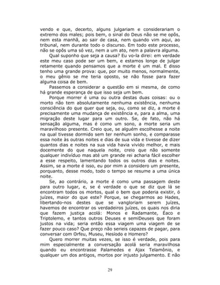 vendo e que, decerto, alguns julgariam e considerariam o
extremo dos males; pois bem, o sinal do Deus não se me opôs,
nem esta manhã, ao sair de casa, nem quando vim aqui, ao
tribunal, nem durante todo o discurso. Em todo este processo,
não se opôs uma só vez, nem a um ato, nem a palavra alguma.
     Qual suponho que seja a causa? Eu vo-la direi: em verdade
este meu caso pode ser um bem, e estamos longe de julgar
retamente quando pensamos que a morte é um mal. E disso
tenho uma grande prova: que, por muito menos, normalmente,
o meu gênio se me teria oposto, se não fosse para fazer
alguma coisa de bem.
     Passemos a considerar a questão em si mesma, de como
há grande esperança de que isso seja um bem.
     Porque morrer é uma ou outra destas duas coisas: ou o
morto não tem absolutamente nenhuma existência, nenhuma
consciência do que quer que seja, ou, como se diz, a morte é
precisamente uma mudança de existência e, para a alma, uma
migração deste lugar para um outro. Se, de fato, não há
sensação alguma, mas é como um sono, a morte seria um
maravilhoso presente. Creio que, se alguém escolhesse a noite
na qual tivesse dormido sem ter nenhum sonho, e comparasse
essa noite às outras noites e dias de sua vida e tivesse de dizer
quantos dias e noites na sua vida havia vivido melhor, e mais
docemente do que naquela noite, creio que não somente
qualquer indivíduo mas até um grande rei acharia fácil escolher
a esse respeito, lamentando todos os outros dias e noites.
Assim, se a morte é isso, eu por mim a considero um presente,
porquanto, desse modo, todo o tempo se resume a uma única
noite.
     Se, ao contrário, a morte é como uma passagem deste
para outro lugar, e, se é verdade o que se diz que lá se
encontram todos os mortos, qual o bem que poderia existir, ó
juízes, maior do que este? Porque, se chegarmos ao Hades,
libertando-nos destes que se vangloriam serem juízes,
havemos de encontrar os verdadeiros juízes, os quais nos diria
que fazem justiça acolá: Monos e Radamante, Éaco e
Triptolemo, e tantos outros Deuses e semiDeuses que foram
justos na vida; seria então essa viagem uma viagem de se
fazer pouco caso? Que preço não serieis capazes de pagar, para
conversar com Orfeu, Museu, Hesíodo e Homero?
     Quero morrer muitas vezes, se isso é verdade, pois para
mim especialmente a conversação acolá seria maravilhosa
quando eu encontrasse Palamedes e Ajax Telamônio, e
qualquer um dos antigos, mortos por injusto julgamento. E não


                               29
 