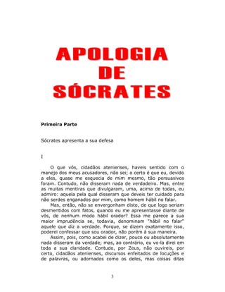 APOLOGIA
        DE
     SÓCRATES
Primeira Parte


Sócrates apresenta a sua defesa


I

    O que vós, cidadãos atenienses, haveis sentido com o
manejo dos meus acusadores, não sei; o certo é que eu, devido
a eles, quase me esquecia de mim mesmo, tão persuasivos
foram. Contudo, não disseram nada de verdadeiro. Mas, entre
as muitas mentiras que divulgaram, uma, acima de todas, eu
admiro: aquela pela qual disseram que deveis ter cuidado para
não serdes enganados por mim, como homem hábil no falar.
    Mas, então, não se envergonham disto, de que logo seriam
desmentidos com fatos, quando eu me apresentasse diante de
vós, de nenhum modo hábil orador? Essa me parece a sua
maior imprudência se, todavia, denominam "hábil no falar"
aquele que diz a verdade. Porque, se dizem exatamente isso,
poderei confessar que sou orador, não porém à sua maneira.
    Assim, pois, como acabei de dizer, pouco ou absolutamente
nada disseram da verdade; mas, ao contrário, eu vo-la direi em
toda a sua claridade. Contudo, por Zeus, não ouvireis, por
certo, cidadãos atenienses, discursos enfeitados de locuções e
de palavras, ou adornados como os deles, mas coisas ditas


                              3
 