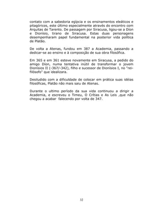 contato com a sabedoria egípcia e os ensinamentos eleáticos e
pitagóricos, este último especialmente através do encontro com
Arquitas de Tarento. De passagem por Siracusa, ligou-se a Díon
e Dionísio, tirano de Siracusa. Estas duas personagens
desempenharam papel fundamental na posterior vida política
de Platão.

De volta a Atenas, fundou em 387 a Academia, passando a
dedicar-se ao ensino e à composição de sua obra filosófica.

Em 365 e em 361 esteve novamente em Siracusa, a pedido do
amigo Díon, numa tentativa inútil de transformar o jovem
Dionísios II (-367/-342), filho e sucessor de Dionísios I, no "rei-
filósofo" que idealizara.

Desiludido com a dificuldade de colocar em prática suas idéias
filosóficas, Platão não mais saiu de Atenas.

Durante o ultimo período da sua vida continuou a dirigir a
Academia, e escreveu o Timeu, O Crítias e As Leis ,que não
chegou a acabar falecendo por volta de 347.




                                32
 
