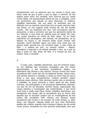 simplesmente com as palavras que me vierem à boca, pois
estou certo de que é justo o que eu digo, e nenhum de vós
espera outra coisa. Em verdade, nem conviria que eu, nesta
minha idade, me apresentasse diante de vós, ó cidadãos, como
um jovenzinho que estuda os seus discursos. E, todavia,
cidadãos atenienses, isto vos peço: se sentirdes que me
defendo com os mesmos raciocínios com os quais costumo falar
nas feiras, ou nos lugares onde muitos de vós me tendes
ouvido, não vos espanteis por isso, nem provoqueis clamor,
porquanto, é esta a primeira vez que me apresento diante de
um tribunal, e com mais de setenta anos de idade! Por isso,
sou quase estranho ao modo de falar daqui. Se eu fosse
realmente um estrangeiro, sem dúvida, me perdoaríeis, se eu
falasse na língua e da maneira pelas quais tivesse sido
educado; assim também agora vos peço uma coisa que me
parece justa: permiti-me, em primeiro lugar, o meu modo de
falar – e poderá ser pior, ou mesmo melhor – depois,
considerai o seguinte e só prestai atenção a isto: se o que eu
digo é justo ou não. Essa, de fato, é a virtude do juiz, do
orador: dizer a verdade.


II

    É justo, pois, cidadãos atenienses, que em primeiro lugar,
eu me defenda das primeiras acusações que me foram
apresentadas, e dos primeiros acusadores; depois, me
defenderei das últimas e dos últimos. Porque muitos dos meus
acusadores têm vindo até vós há bastante tempo, talvez anos,
sem jamais dizerem a verdade; a esses eu temo mais do que a
Anito e aos seus companheiros, embora também sejam
temíveis esses últimos. Mais temíveis porém são os primeiros,
ó cidadãos, os quais tomando a maior parte de vós, desde
crianças, vos persuadiam e me acusavam falsamente, dizendo-
vos que há um tal Sócrates, homem douto, especulador das
coisas celestes e investigador das subterrâneas, e que torna
mais forte a razão mais fraca. Esses, cidadãos atenienses, que
divulgaram tais coisas, são os acusadores que eu temo; pois
aqueles que os escutam julgam que os investigadores de tais
coisas não acreditam nem mesmo nos Deuses. Esses
acusadores são muitos e me acusam há muito tempo; e, além
disso, vos falavam naquela idade em que mais facilmente
podíeis dar crédito, quando éreis crianças e alguns de vós ainda
muito jovens, acusando-me com pertinaz tenacidade, sem que


                               4
 