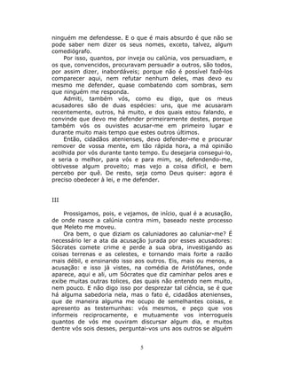 ninguém me defendesse. E o que é mais absurdo é que não se
pode saber nem dizer os seus nomes, exceto, talvez, algum
comediógrafo.
    Por isso, quantos, por inveja ou calúnia, vos persuadiam, e
os que, convencidos, procuravam persuadir a outros, são todos,
por assim dizer, inabordáveis; porque não é possível fazê-los
comparecer aqui, nem refutar nenhum deles, mas devo eu
mesmo me defender, quase combatendo com sombras, sem
que ninguém me responda.
    Admiti, também vós, como eu digo, que os meus
acusadores são de duas espécies: uns, que me acusaram
recentemente, outros, há muito, e dos quais estou falando, e
convinde que devo me defender primeiramente destes, porque
também vós os ouvistes acusar-me em primeiro lugar e
durante muito mais tempo que estes outros últimos.
    Então, cidadãos atenienses, devo defender-me e procurar
remover de vossa mente, em tão rápida hora, a má opinião
acolhida por vós durante tanto tempo. Eu desejaria consegui-lo,
e seria o melhor, para vós e para mim, se, defendendo-me,
obtivesse algum proveito; mas vejo a coisa difícil, e bem
percebo por quê. De resto, seja como Deus quiser: agora é
preciso obedecer à lei, e me defender.


III

     Prossigamos, pois, e vejamos, de início, qual é a acusação,
de onde nasce a calúnia contra mim, baseado neste processo
que Meleto me moveu.
     Ora bem, o que diziam os caluniadores ao caluniar-me? É
necessário ler a ata da acusação jurada por esses acusadores:
Sócrates comete crime e perde a sua obra, investigando as
coisas terrenas e as celestes, e tornando mais forte a razão
mais débil, e ensinando isso aos outros. Eis, mais ou menos, a
acusação: e isso já vistes, na comédia de Aristófanes, onde
aparece, aqui e ali, um Sócrates que diz caminhar pelos ares e
exibe muitas outras tolices, das quais não entendo nem muito,
nem pouco. E não digo isso por desprezar tal ciência, se é que
há alguma sabedoria nela, mas o fato é, cidadãos atenienses,
que de maneira alguma me ocupo de semelhantes coisas, e
apresento as testemunhas: vós mesmos, e peço que vos
informeis reciprocamente, e mutuamente vos interrogueis
quantos de vós me ouviram discursar algum dia, e muitos
dentre vós sois desses, perguntai-vos uns aos outros se alguém


                               5
 