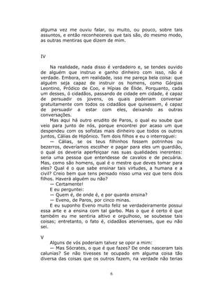 alguma vez me ouviu falar, ou muito, ou pouco, sobre tais
assuntos, e então reconhecereis que tais são, do mesmo modo,
as outras mentiras que dizem de mim.


IV

     Na realidade, nada disso é verdadeiro e, se tendes ouvido
de alguém que instruo e ganho dinheiro com isso, não é
verdade. Embora, em realidade, isso me pareça bela coisa: que
alguém seja capaz de instruir os homens, como Górgias
Leontino, Pródico de Coo, e Hípias de Élide. Porquanto, cada
um desses, ó cidadãos, passando de cidade em cidade, é capaz
de persuadir os jovens, os quais poderiam conversar
gratuitamente com todos os cidadãos que quisessem, é capaz
de persuadir a estar com eles, deixando as outras
conversações.
     Mas aqui há outro erudito de Paros, o qual eu soube que
veio para junto de nós, porque encontrei por acaso um que
despendeu com os sofistas mais dinheiro que todos os outros
juntos, Cálias de Hipônico. Tem dois filhos e eu o interroguei:
     — Cálias, se os teus filhinhos fossem potrinhos ou
bezerros, deveríamos escolher e pagar para eles um guardião,
o qual os deveria aperfeiçoar nas suas qualidades inerentes:
seria uma pessoa que entendesse de cavalos e de pecuária.
Mas, como são homens, qual é o mestre que deves tomar para
eles? Qual é o que sabe ensinar tais virtudes, a humana e a
civil? Creio bem que tens pensado nisso uma vez que tens dois
filhos. Haverá alguém ou não?
     — Certamente!
     E eu perguntei:
     — Quem é, de onde é, e por quanto ensina?
     — Eveno, de Paros, por cinco minas.
     E eu suponho Eveno muito feliz se verdadeiramente possui
essa arte e a ensina com tal garbo. Mas o que é certo é que
também eu me sentiria altivo e orgulhoso, se soubesse tais
coisas; entretanto, o fato é, cidadãos atenienses, que eu não
sei.

V
    Alguns de vós poderiam talvez se opor a mim:
    — Mas Sócrates, o que é que fazes? De onde nasceram tais
calunias? Se não tivesses te ocupado em alguma coisa tão
diversa das coisas que os outros fazem, na verdade não terias


                               6
 