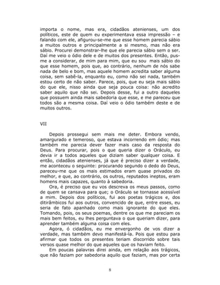 importa o nome, mas era, cidadãos atenienses, um dos
políticos, este de quem eu experimentava essa impressão – e
falando com ele, afigurou-se-me que esse homem parecia sábio
a muitos outros e principalmente a si mesmo, mas não era
sábio. Procurei demonstrar-lhe que ele parecia sábio sem o ser.
Daí me veio o ódio dele e de muitos dos presentes. Então, pus-
me a considerar, de mim para mim, que eu sou mais sábio do
que esse homem, pois que, ao contrário, nenhum de nós sabe
nada de belo e bom, mas aquele homem acredita saber alguma
coisa, sem sabê-la, enquanto eu, como não sei nada, também
estou certo de não saber. Parece, pois, que eu seja mais sábio
do que ele, nisso ainda que seja pouca coisa: não acredito
saber aquilo que não sei. Depois desse, fui a outro daqueles
que possuem ainda mais sabedoria que esse, e me pareceu que
todos são a mesma coisa. Daí veio o ódio também deste e de
muitos outros.


VII

     Depois prossegui sem mais me deter. Embora vendo,
amargurado e temeroso, que estava incorrendo em ódio; mas
também me parecia dever fazer mais caso da resposta do
Deus. Para procurar, pois o que queria dizer o Oráculo, eu
devia ir a todos aqueles que diziam saber qualquer coisa. E
então, cidadãos atenienses, já que é preciso dizer a verdade,
me aconteceu o seguinte: procurando segundo o dedo do Deus,
pareceu-me que os mais estimados eram quase privados do
melhor, e que, ao contrário, os outros, reputados ineptos, eram
homens mais capazes, quanto à sabedoria.
     Ora, é preciso que eu vos descreva os meus passos, como
de quem se cansava para que; o Oráculo se tornasse acessível
a mim. Depois dos políticos, fui aos poetas trágicos e, dos
ditirâmbicos fui aos outros, convencido de que, entre esses, eu
seria de fato apanhado como mais ignorante do que eles.
Tomando, pois, os seus poemas, dentre os que me pareciam os
mais bem feitos, eu lhes perguntava o que queriam dizer, para
aprender também alguma coisa com eles.
     Agora, ó cidadãos, eu me envergonho de vos dizer a
verdade, mas também devo manifestá-la. Pois que estou para
afirmar que todos os presentes teriam discorrido sobre tais
versos quase melhor do que aqueles que os haviam feito.
     Em poucas palavras direi ainda, em relação aos trágicos,
que não faziam por sabedoria aquilo que faziam, mas por certa


                               8
 