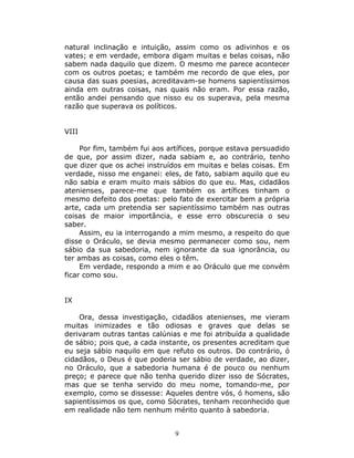 natural inclinação e intuição, assim como os adivinhos e os
vates; e em verdade, embora digam muitas e belas coisas, não
sabem nada daquilo que dizem. O mesmo me parece acontecer
com os outros poetas; e também me recordo de que eles, por
causa das suas poesias, acreditavam-se homens sapientíssimos
ainda em outras coisas, nas quais não eram. Por essa razão,
então andei pensando que nisso eu os superava, pela mesma
razão que superava os políticos.


VIII

     Por fim, também fui aos artífices, porque estava persuadido
de que, por assim dizer, nada sabiam e, ao contrário, tenho
que dizer que os achei instruídos em muitas e belas coisas. Em
verdade, nisso me enganei: eles, de fato, sabiam aquilo que eu
não sabia e eram muito mais sábios do que eu. Mas, cidadãos
atenienses, parece-me que também os artífices tinham o
mesmo defeito dos poetas: pelo fato de exercitar bem a própria
arte, cada um pretendia ser sapientíssimo também nas outras
coisas de maior importância, e esse erro obscurecia o seu
saber.
     Assim, eu ia interrogando a mim mesmo, a respeito do que
disse o Oráculo, se devia mesmo permanecer como sou, nem
sábio da sua sabedoria, nem ignorante da sua ignorância, ou
ter ambas as coisas, como eles o têm.
     Em verdade, respondo a mim e ao Oráculo que me convém
ficar como sou.


IX

    Ora, dessa investigação, cidadãos atenienses, me vieram
muitas inimizades e tão odiosas e graves que delas se
derivaram outras tantas calúnias e me foi atribuída a qualidade
de sábio; pois que, a cada instante, os presentes acreditam que
eu seja sábio naquilo em que refuto os outros. Do contrário, ó
cidadãos, o Deus é que poderia ser sábio de verdade, ao dizer,
no Oráculo, que a sabedoria humana é de pouco ou nenhum
preço; e parece que não tenha querido dizer isso de Sócrates,
mas que se tenha servido do meu nome, tomando-me, por
exemplo, como se dissesse: Aqueles dentre vós, ó homens, são
sapientíssimos os que, como Sócrates, tenham reconhecido que
em realidade não tem nenhum mérito quanto à sabedoria.


                               9
 