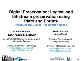 Digital Preservation: Logical and bit-stream preservation using Plato and Eprints Introduction:  Digital Preservation Recap Hannes Kulovits Andreas Rauber David Tarrant Adam Field Department of Software Technology and  Interactive Systems School of Electronics and  Computer Science Vienna University of Technology [email_address] [email_address] University of Southampton, UK [email_address] [email_address] 