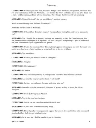 Protagoras


COMPANION: Where do you come from, Socrates? And yet I need hardly ask the question, for I know that
you have been in chase of the fair Alcibiades. I saw him the day before yesterday; and he had got a beard like
a man,−−and he is a man, as I may tell you in your ear. But I thought that he was still very charming.

SOCRATES: What of his beard? Are you not of Homer's opinion, who says

'Youth is most charming when the beard first appears'?

And that is now the charm of Alcibiades.

COMPANION: Well, and how do matters proceed? Have you been visiting him, and was he gracious to
you?

SOCRATES: Yes, I thought that he was very gracious; and especially to−day, for I have just come from
him, and he has been helping me in an argument. But shall I tell you a strange thing? I paid no attention to
him, and several times I quite forgot that he was present.

COMPANION: What is the meaning of this? Has anything happened between you and him? For surely you
cannot have discovered a fairer love than he is; certainly not in this city of Athens.

SOCRATES: Yes, much fairer.

COMPANION: What do you mean−−a citizen or a foreigner?

SOCRATES: A foreigner.

COMPANION: Of what country?

SOCRATES: Of Abdera.

COMPANION: And is this stranger really in your opinion a fairer love than the son of Cleinias?

SOCRATES: And is not the wiser always the fairer, sweet friend?

COMPANION: But have you really met, Socrates, with some wise one?

SOCRATES: Say rather, with the wisest of all living men, if you are willing to accord that title to
Protagoras.

COMPANION: What! Is Protagoras in Athens?

SOCRATES: Yes; he has been here two days.

COMPANION: And do you just come from an interview with him?

SOCRATES: Yes; and I have heard and said many things.

COMPANION: Then, if you have no engagement, suppose that you sit down and tell me what passed, and
my attendant here shall give up his place to you.

SOCRATES: To be sure; and I shall be grateful to you for listening.

PROTAGORAS                                                                                                     8
 