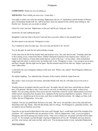 Protagoras


COMPANION: Thank you, too, for telling us.

SOCRATES: That is thank you twice over. Listen then:−−

Last night, or rather very early this morning, Hippocrates, the son of Apollodorus and the brother of Phason,
gave a tremendous thump with his staff at my door; some one opened to him, and he came rushing in and
bawled out: Socrates, are you awake or asleep?

I knew his voice, and said: Hippocrates, is that you? and do you bring any news?

Good news, he said; nothing but good.

Delightful, I said; but what is the news? and why have you come hither at this unearthly hour?

He drew nearer to me and said: Protagoras is come.

Yes, I replied; he came two days ago: have you only just heard of his arrival?

Yes, by the gods, he said; but not until yesterday evening.

At the same time he felt for the truckle−bed, and sat down at my feet, and then he said: Yesterday quite late
in the evening, on my return from Oenoe whither I had gone in pursuit of my runaway slave Satyrus, as I
meant to have told you, if some other matter had not come in the way;−−on my return, when we had done
supper and were about to retire to rest, my brother said to me: Protagoras is come. I was going to you at once,
and then I thought that the night was far spent. But the moment sleep left me after my fatigue, I got up and
came hither direct.

I, who knew the very courageous madness of the man, said: What is the matter? Has Protagoras robbed you
of anything?

He replied, laughing: Yes, indeed he has, Socrates, of the wisdom which he keeps from me.

But, surely, I said, if you give him money, and make friends with him, he will make you as wise as he is
himself.

Would to heaven, he replied, that this were the case! He might take all that I have, and all that my friends
have, if he pleased. But that is why I have come to you now, in order that you may speak to him on my
behalf; for I am young, and also I have never seen nor heard him; (when he visited Athens before I was but a
child;) and all men praise him, Socrates; he is reputed to be the most accomplished of speakers. There is no
reason why we should not go to him at once, and then we shall find him at home. He lodges, as I hear, with
Callias the son of Hipponicus: let us start.

I replied: Not yet, my good friend; the hour is too early. But let us rise and take a turn in the court and wait
about there until day−break; when the day breaks, then we will go. For Protagoras is generally at home, and
we shall be sure to find him; never fear.

Upon this we got up and walked about in the court, and I thought that I would make trial of the strength of his
resolution. So I examined him and put questions to him. Tell me, Hippocrates, I said, as you are going to
Protagoras, and will be paying your money to him, what is he to whom you are going? and what will he make
of you? If, for example, you had thought of going to Hippocrates of Cos, the Asclepiad, and were about to
give him your money, and some one had said to you: You are paying money to your namesake Hippocrates,

PROTAGORAS                                                                                                    9
 