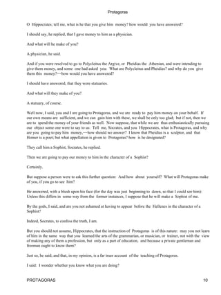 Protagoras


O Hippocrates; tell me, what is he that you give him money? how would you have answered?

I should say, he replied, that I gave money to him as a physician.

And what will he make of you?

A physician, he said.

And if you were resolved to go to Polycleitus the Argive, or Pheidias the Athenian, and were intending to
give them money, and some one had asked you: What are Polycleitus and Pheidias? and why do you give
them this money?−−how would you have answered?

I should have answered, that they were statuaries.

And what will they make of you?

A statuary, of course.

Well now, I said, you and I are going to Protagoras, and we are ready to pay him money on your behalf. If
our own means are sufficient, and we can gain him with these, we shall be only too glad; but if not, then we
are to spend the money of your friends as well. Now suppose, that while we are thus enthusiastically pursuing
our object some one were to say to us: Tell me, Socrates, and you Hippocrates, what is Protagoras, and why
are you going to pay him money,−−how should we answer? I know that Pheidias is a sculptor, and that
Homer is a poet; but what appellation is given to Protagoras? how is he designated?

They call him a Sophist, Socrates, he replied.

Then we are going to pay our money to him in the character of a Sophist?

Certainly.

But suppose a person were to ask this further question: And how about yourself? What will Protagoras make
of you, if you go to see him?

He answered, with a blush upon his face (for the day was just beginning to dawn, so that I could see him):
Unless this differs in some way from the former instances, I suppose that he will make a Sophist of me.

By the gods, I said, and are you not ashamed at having to appear before the Hellenes in the character of a
Sophist?

Indeed, Socrates, to confess the truth, I am.

But you should not assume, Hippocrates, that the instruction of Protagoras is of this nature: may you not learn
of him in the same way that you learned the arts of the grammarian, or musician, or trainer, not with the view
of making any of them a profession, but only as a part of education, and because a private gentleman and
freeman ought to know them?

Just so, he said; and that, in my opinion, is a far truer account of the teaching of Protagoras.

I said: I wonder whether you know what you are doing?


PROTAGORAS                                                                                                   10
 