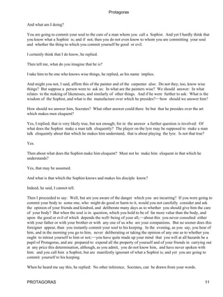 Protagoras


And what am I doing?

You are going to commit your soul to the care of a man whom you call a Sophist. And yet I hardly think that
you know what a Sophist is; and if not, then you do not even know to whom you are committing your soul
and whether the thing to which you commit yourself be good or evil.

I certainly think that I do know, he replied.

Then tell me, what do you imagine that he is?

I take him to be one who knows wise things, he replied, as his name implies.

And might you not, I said, affirm this of the painter and of the carpenter also: Do not they, too, know wise
things? But suppose a person were to ask us: In what are the painters wise? We should answer: In what
relates to the making of likenesses, and similarly of other things. And if he were further to ask: What is the
wisdom of the Sophist, and what is the manufacture over which he presides?−−how should we answer him?

How should we answer him, Socrates? What other answer could there be but that he presides over the art
which makes men eloquent?

Yes, I replied, that is very likely true, but not enough; for in the answer a further question is involved: Of
what does the Sophist make a man talk eloquently? The player on the lyre may be supposed to make a man
talk eloquently about that which he makes him understand, that is about playing the lyre. Is not that true?

Yes.

Then about what does the Sophist make him eloquent? Must not he make him eloquent in that which he
understands?

Yes, that may be assumed.

And what is that which the Sophist knows and makes his disciple know?

Indeed, he said, I cannot tell.

Then I proceeded to say: Well, but are you aware of the danger which you are incurring? If you were going to
commit your body to some one, who might do good or harm to it, would you not carefully consider and ask
the opinion of your friends and kindred, and deliberate many days as to whether you should give him the care
of your body? But when the soul is in question, which you hold to be of far more value than the body, and
upon the good or evil of which depends the well−being of your all,−−about this you never consulted either
with your father or with your brother or with any one of us who are your companions. But no sooner does this
foreigner appear, than you instantly commit your soul to his keeping. In the evening, as you say, you hear of
him, and in the morning you go to him, never deliberating or taking the opinion of any one as to whether you
ought to intrust yourself to him or not;−−you have quite made up your mind that you will at all hazards be a
pupil of Protagoras, and are prepared to expend all the property of yourself and of your friends in carrying out
at any price this determination, although, as you admit, you do not know him, and have never spoken with
him: and you call him a Sophist, but are manifestly ignorant of what a Sophist is; and yet you are going to
commit yourself to his keeping.

When he heard me say this, he replied: No other inference, Socrates, can be drawn from your words.


PROTAGORAS                                                                                                  11
 