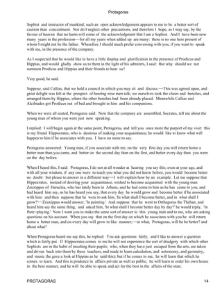 Protagoras


Sophist and instructor of mankind; such an open acknowledgement appears to me to be a better sort of
caution than concealment. Nor do I neglect other precautions, and therefore I hope, as I may say, by the
favour of heaven that no harm will come of the acknowledgment that I am a Sophist. And I have been now
many years in the profession−−for all my years when added up are many: there is no one here present of
whom I might not be the father. Wherefore I should much prefer conversing with you, if you want to speak
with me, in the presence of the company.

As I suspected that he would like to have a little display and glorification in the presence of Prodicus and
Hippias, and would gladly show us to them in the light of his admirers, I said: But why should we not
summon Prodicus and Hippias and their friends to hear us?

Very good, he said.

Suppose, said Callias, that we hold a council in which you may sit and discuss.−−This was agreed upon, and
great delight was felt at the prospect of hearing wise men talk; we ourselves took the chairs and benches, and
arranged them by Hippias, where the other benches had been already placed. Meanwhile Callias and
Alcibiades got Prodicus out of bed and brought in him and his companions.

When we were all seated, Protagoras said: Now that the company are assembled, Socrates, tell me about the
young man of whom you were just now speaking.

I replied: I will begin again at the same point, Protagoras, and tell you once more the purport of my visit: this
is my friend Hippocrates, who is desirous of making your acquaintance; he would like to know what will
happen to him if he associates with you. I have no more to say.

Protagoras answered: Young man, if you associate with me, on the very first day you will return home a
better man than you came, and better on the second day than on the first, and better every day than you were
on the day before.

When I heard this, I said: Protagoras, I do not at all wonder at hearing you say this; even at your age, and
with all your wisdom, if any one were to teach you what you did not know before, you would become better
no doubt: but please to answer in a different way−−I will explain how by an example. Let me suppose that
Hippocrates, instead of desiring your acquaintance, wished to become acquainted with the young man
Zeuxippus of Heraclea, who has lately been in Athens, and he had come to him as he has come to you, and
had heard him say, as he has heard you say, that every day he would grow and become better if he associated
with him: and then suppose that he were to ask him, 'In what shall I become better, and in what shall I
grow?'−−Zeuxippus would answer, 'In painting.' And suppose that he went to Orthagoras the Theban, and
heard him say the same thing, and asked him, 'In what shall I become better day by day?' he would reply, 'In
flute−playing.' Now I want you to make the same sort of answer to this young man and to me, who am asking
questions on his account. When you say that on the first day on which he associates with you he will return
home a better man, and on every day will grow in like manner,−−in what, Protagoras, will he be better? and
about what?

When Protagoras heard me say this, he replied: You ask questions fairly, and I like to answer a question
which is fairly put. If Hippocrates comes to me he will not experience the sort of drudgery with which other
Sophists are in the habit of insulting their pupils; who, when they have just escaped from the arts, are taken
and driven back into them by these teachers, and made to learn calculation, and astronomy, and geometry,
and music (he gave a look at Hippias as he said this); but if he comes to me, he will learn that which he
comes to learn. And this is prudence in affairs private as well as public; he will learn to order his own house
in the best manner, and he will be able to speak and act for the best in the affairs of the state.


PROTAGORAS                                                                                                     14
 