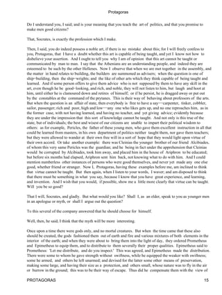 Protagoras

Do I understand you, I said; and is your meaning that you teach the art of politics, and that you promise to
make men good citizens?

That, Socrates, is exactly the profession which I make.

Then, I said, you do indeed possess a noble art, if there is no mistake about this; for I will freely confess to
you, Protagoras, that I have a doubt whether this art is capable of being taught, and yet I know not how to
disbelieve your assertion. And I ought to tell you why I am of opinion that this art cannot be taught or
communicated by man to man. I say that the Athenians are an understanding people, and indeed they are
esteemed to be such by the other Hellenes. Now I observe that when we are met together in the assembly, and
the matter in hand relates to building, the builders are summoned as advisers; when the question is one of
ship−building, then the ship−wrights; and the like of other arts which they think capable of being taught and
learned. And if some person offers to give them advice who is not supposed by them to have any skill in the
art, even though he be good−looking, and rich, and noble, they will not listen to him, but laugh and hoot at
him, until either he is clamoured down and retires of himself; or if he persist, he is dragged away or put out
by the constables at the command of the prytanes. This is their way of behaving about professors of the arts.
But when the question is an affair of state, then everybody is free to have a say−−carpenter, tinker, cobbler,
sailor, passenger; rich and poor, high and low−−any one who likes gets up, and no one reproaches him, as in
the former case, with not having learned, and having no teacher, and yet giving advice; evidently because
they are under the impression that this sort of knowledge cannot be taught. And not only is this true of the
state, but of individuals; the best and wisest of our citizens are unable to impart their political wisdom to
others: as for example, Pericles, the father of these young men, who gave them excellent instruction in all that
could be learned from masters, in his own department of politics neither taught them, nor gave them teachers;
but they were allowed to wander at their own free will in a sort of hope that they would light upon virtue of
their own accord. Or take another example: there was Cleinias the younger brother of our friend Alcibiades,
of whom this very same Pericles was the guardian; and he being in fact under the apprehension that Cleinias
would be corrupted by Alcibiades, took him away, and placed him in the house of Ariphron to be educated;
but before six months had elapsed, Ariphron sent him back, not knowing what to do with him. And I could
mention numberless other instances of persons who were good themselves, and never yet made any one else
good, whether friend or stranger. Now I, Protagoras, having these examples before me, am inclined to think
that virtue cannot be taught. But then again, when I listen to your words, I waver; and am disposed to think
that there must be something in what you say, because I know that you have great experience, and learning,
and invention. And I wish that you would, if possible, show me a little more clearly that virtue can be taught.
Will you be so good?

That I will, Socrates, and gladly. But what would you like? Shall I, as an elder, speak to you as younger men
in an apologue or myth, or shall I argue out the question?

To this several of the company answered that he should choose for himself.

Well, then, he said, I think that the myth will be more interesting.

Once upon a time there were gods only, and no mortal creatures. But when the time came that these also
should be created, the gods fashioned them out of earth and fire and various mixtures of both elements in the
interior of the earth; and when they were about to bring them into the light of day, they ordered Prometheus
and Epimetheus to equip them, and to distribute to them severally their proper qualities. Epimetheus said to
Prometheus: 'Let me distribute, and do you inspect.' This was agreed, and Epimetheus made the distribution.
There were some to whom he gave strength without swiftness, while he equipped the weaker with swiftness;
some he armed, and others he left unarmed; and devised for the latter some other means of preservation,
making some large, and having their size as a protection, and others small, whose nature was to fly in the air
or burrow in the ground; this was to be their way of escape. Thus did he compensate them with the view of

PROTAGORAS                                                                                                     15
 