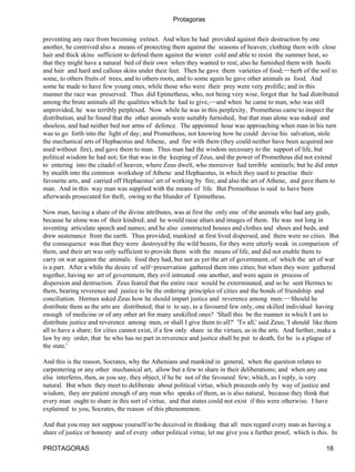 Protagoras

preventing any race from becoming extinct. And when he had provided against their destruction by one
another, he contrived also a means of protecting them against the seasons of heaven; clothing them with close
hair and thick skins sufficient to defend them against the winter cold and able to resist the summer heat, so
that they might have a natural bed of their own when they wanted to rest; also he furnished them with hoofs
and hair and hard and callous skins under their feet. Then he gave them varieties of food,−−herb of the soil to
some, to others fruits of trees, and to others roots, and to some again he gave other animals as food. And
some he made to have few young ones, while those who were their prey were very prolific; and in this
manner the race was preserved. Thus did Epimetheus, who, not being very wise, forgot that he had distributed
among the brute animals all the qualities which he had to give,−−and when he came to man, who was still
unprovided, he was terribly perplexed. Now while he was in this perplexity, Prometheus came to inspect the
distribution, and he found that the other animals were suitably furnished, but that man alone was naked and
shoeless, and had neither bed nor arms of defence. The appointed hour was approaching when man in his turn
was to go forth into the light of day; and Prometheus, not knowing how he could devise his salvation, stole
the mechanical arts of Hephaestus and Athene, and fire with them (they could neither have been acquired nor
used without fire), and gave them to man. Thus man had the wisdom necessary to the support of life, but
political wisdom he had not; for that was in the keeping of Zeus, and the power of Prometheus did not extend
to entering into the citadel of heaven, where Zeus dwelt, who moreover had terrible sentinels; but he did enter
by stealth into the common workshop of Athene and Hephaestus, in which they used to practise their
favourite arts, and carried off Hephaestus' art of working by fire, and also the art of Athene, and gave them to
man. And in this way man was supplied with the means of life. But Prometheus is said to have been
afterwards prosecuted for theft, owing to the blunder of Epimetheus.

Now man, having a share of the divine attributes, was at first the only one of the animals who had any gods,
because he alone was of their kindred; and he would raise altars and images of them. He was not long in
inventing articulate speech and names; and he also constructed houses and clothes and shoes and beds, and
drew sustenance from the earth. Thus provided, mankind at first lived dispersed, and there were no cities. But
the consequence was that they were destroyed by the wild beasts, for they were utterly weak in comparison of
them, and their art was only sufficient to provide them with the means of life, and did not enable them to
carry on war against the animals: food they had, but not as yet the art of government, of which the art of war
is a part. After a while the desire of self−preservation gathered them into cities; but when they were gathered
together, having no art of government, they evil intreated one another, and were again in process of
dispersion and destruction. Zeus feared that the entire race would be exterminated, and so he sent Hermes to
them, bearing reverence and justice to be the ordering principles of cities and the bonds of friendship and
conciliation. Hermes asked Zeus how he should impart justice and reverence among men:−−Should he
distribute them as the arts are distributed; that is to say, to a favoured few only, one skilled individual having
enough of medicine or of any other art for many unskilled ones? 'Shall this be the manner in which I am to
distribute justice and reverence among men, or shall I give them to all?' 'To all,' said Zeus; 'I should like them
all to have a share; for cities cannot exist, if a few only share in the virtues, as in the arts. And further, make a
law by my order, that he who has no part in reverence and justice shall be put to death, for he is a plague of
the state.'

And this is the reason, Socrates, why the Athenians and mankind in general, when the question relates to
carpentering or any other mechanical art, allow but a few to share in their deliberations; and when any one
else interferes, then, as you say, they object, if he be not of the favoured few; which, as I reply, is very
natural. But when they meet to deliberate about political virtue, which proceeds only by way of justice and
wisdom, they are patient enough of any man who speaks of them, as is also natural, because they think that
every man ought to share in this sort of virtue, and that states could not exist if this were otherwise. I have
explained to you, Socrates, the reason of this phenomenon.

And that you may not suppose yourself to be deceived in thinking that all men regard every man as having a
share of justice or honesty and of every other political virtue, let me give you a further proof, which is this. In

PROTAGORAS                                                                                                     16
 