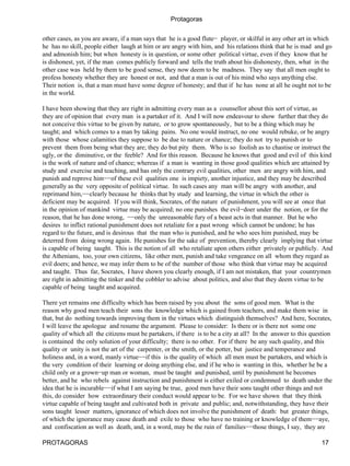 Protagoras

other cases, as you are aware, if a man says that he is a good flute− player, or skilful in any other art in which
he has no skill, people either laugh at him or are angry with him, and his relations think that he is mad and go
and admonish him; but when honesty is in question, or some other political virtue, even if they know that he
is dishonest, yet, if the man comes publicly forward and tells the truth about his dishonesty, then, what in the
other case was held by them to be good sense, they now deem to be madness. They say that all men ought to
profess honesty whether they are honest or not, and that a man is out of his mind who says anything else.
Their notion is, that a man must have some degree of honesty; and that if he has none at all he ought not to be
in the world.

I have been showing that they are right in admitting every man as a counsellor about this sort of virtue, as
they are of opinion that every man is a partaker of it. And I will now endeavour to show further that they do
not conceive this virtue to be given by nature, or to grow spontaneously, but to be a thing which may be
taught; and which comes to a man by taking pains. No one would instruct, no one would rebuke, or be angry
with those whose calamities they suppose to be due to nature or chance; they do not try to punish or to
prevent them from being what they are; they do but pity them. Who is so foolish as to chastise or instruct the
ugly, or the diminutive, or the feeble? And for this reason. Because he knows that good and evil of this kind
is the work of nature and of chance; whereas if a man is wanting in those good qualities which are attained by
study and exercise and teaching, and has only the contrary evil qualities, other men are angry with him, and
punish and reprove him−−of these evil qualities one is impiety, another injustice, and they may be described
generally as the very opposite of political virtue. In such cases any man will be angry with another, and
reprimand him,−−clearly because he thinks that by study and learning, the virtue in which the other is
deficient may be acquired. If you will think, Socrates, of the nature of punishment, you will see at once that
in the opinion of mankind virtue may be acquired; no one punishes the evil−doer under the notion, or for the
reason, that he has done wrong, −−only the unreasonable fury of a beast acts in that manner. But he who
desires to inflict rational punishment does not retaliate for a past wrong which cannot be undone; he has
regard to the future, and is desirous that the man who is punished, and he who sees him punished, may be
deterred from doing wrong again. He punishes for the sake of prevention, thereby clearly implying that virtue
is capable of being taught. This is the notion of all who retaliate upon others either privately or publicly. And
the Athenians, too, your own citizens, like other men, punish and take vengeance on all whom they regard as
evil doers; and hence, we may infer them to be of the number of those who think that virtue may be acquired
and taught. Thus far, Socrates, I have shown you clearly enough, if I am not mistaken, that your countrymen
are right in admitting the tinker and the cobbler to advise about politics, and also that they deem virtue to be
capable of being taught and acquired.

There yet remains one difficulty which has been raised by you about the sons of good men. What is the
reason why good men teach their sons the knowledge which is gained from teachers, and make them wise in
that, but do nothing towards improving them in the virtues which distinguish themselves? And here, Socrates,
I will leave the apologue and resume the argument. Please to consider: Is there or is there not some one
quality of which all the citizens must be partakers, if there is to be a city at all? In the answer to this question
is contained the only solution of your difficulty; there is no other. For if there be any such quality, and this
quality or unity is not the art of the carpenter, or the smith, or the potter, but justice and temperance and
holiness and, in a word, manly virtue−−if this is the quality of which all men must be partakers, and which is
the very condition of their learning or doing anything else, and if he who is wanting in this, whether he be a
child only or a grown−up man or woman, must be taught and punished, until by punishment he becomes
better, and he who rebels against instruction and punishment is either exiled or condemned to death under the
idea that he is incurable−−if what I am saying be true, good men have their sons taught other things and not
this, do consider how extraordinary their conduct would appear to be. For we have shown that they think
virtue capable of being taught and cultivated both in private and public; and, notwithstanding, they have their
sons taught lesser matters, ignorance of which does not involve the punishment of death: but greater things,
of which the ignorance may cause death and exile to those who have no training or knowledge of them−−aye,
and confiscation as well as death, and, in a word, may be the ruin of families−−those things, I say, they are

PROTAGORAS                                                                                                     17
 