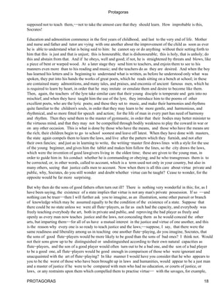 Protagoras

supposed not to teach them,−−not to take the utmost care that they should learn. How improbable is this,
Socrates!

Education and admonition commence in the first years of childhood, and last to the very end of life. Mother
and nurse and father and tutor are vying with one another about the improvement of the child as soon as ever
he is able to understand what is being said to him: he cannot say or do anything without their setting forth to
him that this is just and that is unjust; this is honourable, that is dishonourable; this is holy, that is unholy; do
this and abstain from that. And if he obeys, well and good; if not, he is straightened by threats and blows, like
a piece of bent or warped wood. At a later stage they send him to teachers, and enjoin them to see to his
manners even more than to his reading and music; and the teachers do as they are desired. And when the boy
has learned his letters and is beginning to understand what is written, as before he understood only what was
spoken, they put into his hands the works of great poets, which he reads sitting on a bench at school; in these
are contained many admonitions, and many tales, and praises, and encomia of ancient famous men, which he
is required to learn by heart, in order that he may imitate or emulate them and desire to become like them.
Then, again, the teachers of the lyre take similar care that their young disciple is temperate and gets into no
mischief; and when they have taught him the use of the lyre, they introduce him to the poems of other
excellent poets, who are the lyric poets; and these they set to music, and make their harmonies and rhythms
quite familiar to the children's souls, in order that they may learn to be more gentle, and harmonious, and
rhythmical, and so more fitted for speech and action; for the life of man in every part has need of harmony
and rhythm. Then they send them to the master of gymnastic, in order that their bodies may better minister to
the virtuous mind, and that they may not be compelled through bodily weakness to play the coward in war or
on any other occasion. This is what is done by those who have the means, and those who have the means are
the rich; their children begin to go to school soonest and leave off latest. When they have done with masters,
the state again compels them to learn the laws, and live after the pattern which they furnish, and not after
their own fancies; and just as in learning to write, the writing−master first draws lines with a style for the use
of the young beginner, and gives him the tablet and makes him follow the lines, so the city draws the laws,
which were the invention of good lawgivers living in the olden time; these are given to the young man, in
order to guide him in his conduct whether he is commanding or obeying; and he who transgresses them is to
be corrected, or, in other words, called to account, which is a term used not only in your country, but also in
many others, seeing that justice calls men to account. Now when there is all this care about virtue private and
public, why, Socrates, do you still wonder and doubt whether virtue can be taught? Cease to wonder, for the
opposite would be far more surprising.

But why then do the sons of good fathers often turn out ill? There is nothing very wonderful in this; for, as I
have been saying, the existence of a state implies that virtue is not any man's private possession. If so −−and
nothing can be truer−−then I will further ask you to imagine, as an illustration, some other pursuit or branch
of knowledge which may be assumed equally to be the condition of the existence of a state. Suppose that
there could be no state unless we were all flute−players, as far as each had the capacity, and everybody was
freely teaching everybody the art, both in private and public, and reproving the bad player as freely and
openly as every man now teaches justice and the laws, not concealing them as he would conceal the other
arts, but imparting them−−for all of us have a mutual interest in the justice and virtue of one another, and this
is the reason why every one is so ready to teach justice and the laws;−−suppose, I say, that there were the
same readiness and liberality among us in teaching one another flute−playing, do you imagine, Socrates, that
the sons of good flute−players would be more likely to be good than the sons of bad ones? I think not. Would
not their sons grow up to be distinguished or undistinguished according to their own natural capacities as
flute−players, and the son of a good player would often turn out to be a bad one, and the son of a bad player
to be a good one, all flute−players would be good enough in comparison of those who were ignorant and
unacquainted with the art of flute−playing? In like manner I would have you consider that he who appears to
you to be the worst of those who have been brought up in laws and humanities, would appear to be a just man
and a master of justice if he were to be compared with men who had no education, or courts of justice, or
laws, or any restraints upon them which compelled them to practise virtue−− with the savages, for example,

PROTAGORAS                                                                                                      18
 