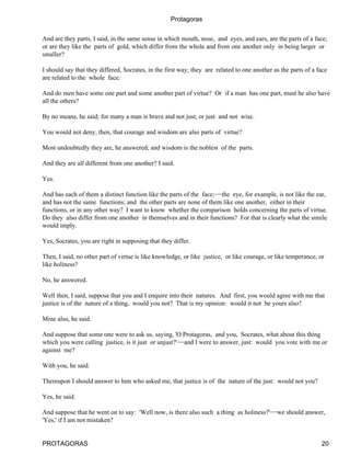 Protagoras


And are they parts, I said, in the same sense in which mouth, nose, and eyes, and ears, are the parts of a face;
or are they like the parts of gold, which differ from the whole and from one another only in being larger or
smaller?

I should say that they differed, Socrates, in the first way; they are related to one another as the parts of a face
are related to the whole face.

And do men have some one part and some another part of virtue? Or if a man has one part, must he also have
all the others?

By no means, he said; for many a man is brave and not just, or just and not wise.

You would not deny, then, that courage and wisdom are also parts of virtue?

Most undoubtedly they are, he answered; and wisdom is the noblest of the parts.

And they are all different from one another? I said.

Yes.

And has each of them a distinct function like the parts of the face;−−the eye, for example, is not like the ear,
and has not the same functions; and the other parts are none of them like one another, either in their
functions, or in any other way? I want to know whether the comparison holds concerning the parts of virtue.
Do they also differ from one another in themselves and in their functions? For that is clearly what the simile
would imply.

Yes, Socrates, you are right in supposing that they differ.

Then, I said, no other part of virtue is like knowledge, or like justice, or like courage, or like temperance, or
like holiness?

No, he answered.

Well then, I said, suppose that you and I enquire into their natures. And first, you would agree with me that
justice is of the nature of a thing, would you not? That is my opinion: would it not be yours also?

Mine also, he said.

And suppose that some one were to ask us, saying, 'O Protagoras, and you, Socrates, what about this thing
which you were calling justice, is it just or unjust?'−−and I were to answer, just: would you vote with me or
against me?

With you, he said.

Thereupon I should answer to him who asked me, that justice is of the nature of the just: would not you?

Yes, he said.

And suppose that he went on to say: 'Well now, is there also such a thing as holiness?'−−we should answer,
'Yes,' if I am not mistaken?


PROTAGORAS                                                                                                      20
 