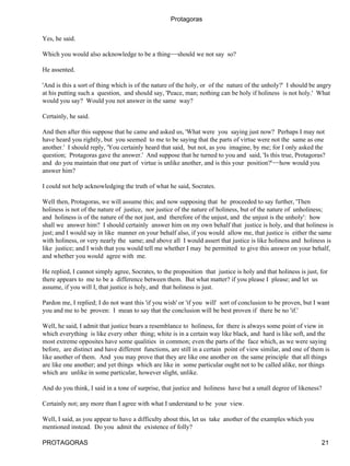 Protagoras


Yes, he said.

Which you would also acknowledge to be a thing−−should we not say so?

He assented.

'And is this a sort of thing which is of the nature of the holy, or of the nature of the unholy?' I should be angry
at his putting such a question, and should say, 'Peace, man; nothing can be holy if holiness is not holy.' What
would you say? Would you not answer in the same way?

Certainly, he said.

And then after this suppose that he came and asked us, 'What were you saying just now? Perhaps I may not
have heard you rightly, but you seemed to me to be saying that the parts of virtue were not the same as one
another.' I should reply, 'You certainly heard that said, but not, as you imagine, by me; for I only asked the
question; Protagoras gave the answer.' And suppose that he turned to you and said, 'Is this true, Protagoras?
and do you maintain that one part of virtue is unlike another, and is this your position?'−−how would you
answer him?

I could not help acknowledging the truth of what he said, Socrates.

Well then, Protagoras, we will assume this; and now supposing that he proceeded to say further, 'Then
holiness is not of the nature of justice, nor justice of the nature of holiness, but of the nature of unholiness;
and holiness is of the nature of the not just, and therefore of the unjust, and the unjust is the unholy': how
shall we answer him? I should certainly answer him on my own behalf that justice is holy, and that holiness is
just; and I would say in like manner on your behalf also, if you would allow me, that justice is either the same
with holiness, or very nearly the same; and above all I would assert that justice is like holiness and holiness is
like justice; and I wish that you would tell me whether I may be permitted to give this answer on your behalf,
and whether you would agree with me.

He replied, I cannot simply agree, Socrates, to the proposition that justice is holy and that holiness is just, for
there appears to me to be a difference between them. But what matter? if you please I please; and let us
assume, if you will I, that justice is holy, and that holiness is just.

Pardon me, I replied; I do not want this 'if you wish' or 'if you will' sort of conclusion to be proven, but I want
you and me to be proven: I mean to say that the conclusion will be best proven if there be no 'if.'

Well, he said, I admit that justice bears a resemblance to holiness, for there is always some point of view in
which everything is like every other thing; white is in a certain way like black, and hard is like soft, and the
most extreme opposites have some qualities in common; even the parts of the face which, as we were saying
before, are distinct and have different functions, are still in a certain point of view similar, and one of them is
like another of them. And you may prove that they are like one another on the same principle that all things
are like one another; and yet things which are like in some particular ought not to be called alike, nor things
which are unlike in some particular, however slight, unlike.

And do you think, I said in a tone of surprise, that justice and holiness have but a small degree of likeness?

Certainly not; any more than I agree with what I understand to be your view.

Well, I said, as you appear to have a difficulty about this, let us take another of the examples which you
mentioned instead. Do you admit the existence of folly?

PROTAGORAS                                                                                                      21
 