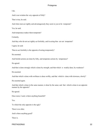 Protagoras


I do.

And is not wisdom the very opposite of folly?

That is true, he said.

And when men act rightly and advantageously they seem to you to be temperate?

Yes, he said.

And temperance makes them temperate?

Certainly.

And they who do not act rightly act foolishly, and in acting thus are not temperate?

I agree, he said.

Then to act foolishly is the opposite of acting temperately?

He assented.

And foolish actions are done by folly, and temperate actions by temperance?

He agreed.

And that is done strongly which is done by strength, and that which is weakly done, by weakness?

He assented.

And that which is done with swiftness is done swiftly, and that which is done with slowness, slowly?

He assented again.

And that which is done in the same manner, is done by the same; and that which is done in an opposite
manner by the opposite?

He agreed.

Once more, I said, is there anything beautiful?

Yes.

To which the only opposite is the ugly?

There is no other.

And is there anything good?

There is.


PROTAGORAS                                                                                              22
 