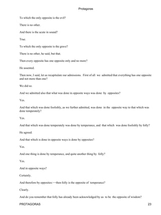 Protagoras


To which the only opposite is the evil?

There is no other.

And there is the acute in sound?

True.

To which the only opposite is the grave?

There is no other, he said, but that.

Then every opposite has one opposite only and no more?

He assented.

Then now, I said, let us recapitulate our admissions. First of all we admitted that everything has one opposite
and not more than one?

We did so.

And we admitted also that what was done in opposite ways was done by opposites?

Yes.

And that which was done foolishly, as we further admitted, was done in the opposite way to that which was
done temperately?

Yes.

And that which was done temperately was done by temperance, and that which was done foolishly by folly?

He agreed.

And that which is done in opposite ways is done by opposites?

Yes.

And one thing is done by temperance, and quite another thing by folly?

Yes.

And in opposite ways?

Certainly.

And therefore by opposites:−−then folly is the opposite of temperance?

Clearly.

And do you remember that folly has already been acknowledged by us to be the opposite of wisdom?

PROTAGORAS                                                                                                  23
 