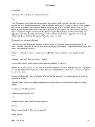 Protagoras


He assented.

And we said that everything has only one opposite?

Yes.

Then, Protagoras, which of the two assertions shall we renounce? One says that everything has but one
opposite; the other that wisdom is distinct from temperance, and that both of them are parts of virtue; and that
they are not only distinct, but dissimilar, both in themselves and in their functions, like the parts of a face.
Which of these two assertions shall we renounce? For both of them together are certainly not in harmony;
they do not accord or agree: for how can they be said to agree if everything is assumed to have only one
opposite and not more than one, and yet folly, which is one, has clearly the two opposites−−wisdom and
temperance? Is not that true, Protagoras? What else would you say?

He assented, but with great reluctance.

Then temperance and wisdom are the same, as before justice and holiness appeared to us to be nearly the
same. And now, Protagoras, I said, we must finish the enquiry, and not faint. Do you think that an unjust man
can be temperate in his injustice?

I should be ashamed, Socrates, he said, to acknowledge this, which nevertheless many may be found to
assert.

And shall I argue with them or with you? I replied.

I would rather, he said, that you should argue with the many first, if you will.

Whichever you please, if you will only answer me and say whether you are of their opinion or not. My object
is to test the validity of the argument; and yet the result may be that I who ask and you who answer may both
be put on our trial.

Protagoras at first made a show of refusing, as he said that the argument was not encouraging; at length, he
consented to answer.

Now then, I said, begin at the beginning and answer me. You think that some men are temperate, and yet
unjust?

Yes, he said; let that be admitted.

And temperance is good sense?

Yes.

And good sense is good counsel in doing injustice?

Granted.

If they succeed, I said, or if they do not succeed?

If they succeed.


PROTAGORAS                                                                                                  24
 