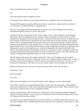 Protagoras


And you would admit the existence of goods?

Yes.

And is the good that which is expedient for man?

Yes, indeed, he said: and there are some things which may be inexpedient, and yet I call them good.

I thought that Protagoras was getting ruffled and excited; he seemed to be setting himself in an attitude of
war. Seeing this, I minded my business, and gently said:−−

When you say, Protagoras, that things inexpedient are good, do you mean inexpedient for man only, or
inexpedient altogether? and do you call the latter good?

Certainly not the last, he replied; for I know of many things−−meats, drinks, medicines, and ten thousand
other things, which are inexpedient for man, and some which are expedient; and some which are neither
expedient nor inexpedient for man, but only for horses; and some for oxen only, and some for dogs; and some
for no animals, but only for trees; and some for the roots of trees and not for their branches, as for example,
manure, which is a good thing when laid about the roots of a tree, but utterly destructive if thrown upon the
shoots and young branches; or I may instance olive oil, which is mischievous to all plants, and generally most
injurious to the hair of every animal with the exception of man, but beneficial to human hair and to the human
body generally; and even in this application (so various and changeable is the nature of the benefit), that
which is the greatest good to the outward parts of a man, is a very great evil to his inward parts: and for this
reason physicians always forbid their patients the use of oil in their food, except in very small quantities, just
enough to extinguish the disagreeable sensation of smell in meats and sauces.

When he had given this answer, the company cheered him. And I said: Protagoras, I have a wretched
memory, and when any one makes a long speech to me I never remember what he is talking about. As then, if
I had been deaf, and you were going to converse with me, you would have had to raise your voice; so now,
having such a bad memory, I will ask you to cut your answers shorter, if you would take me with you.

What do you mean? he said: how am I to shorten my answers? shall I make them too short?

Certainly not, I said.

But short enough?

Yes, I said.

Shall I answer what appears to me to be short enough, or what appears to you to be short enough?

I have heard, I said, that you can speak and teach others to speak about the same things at such length that
words never seemed to fail, or with such brevity that no one could use fewer of them. Please therefore, if you
talk with me, to adopt the latter or more compendious method.

Socrates, he replied, many a battle of words have I fought, and if I had followed the method of disputation
which my adversaries desired, as you want me to do, I should have been no better than another, and the name
of Protagoras would have been nowhere.

I saw that he was not satisfied with his previous answers, and that he would not play the part of answerer any
more if he could help; and I considered that there was no call upon me to continue the conversation; so I said:

PROTAGORAS                                                                                                     25
 