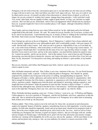 Protagoras

Protagoras, I do not wish to force the conversation upon you if you had rather not, but when you are willing
to argue with me in such a way that I can follow you, then I will argue with you. Now you, as is said of you
by others and as you say of yourself, are able to have discussions in shorter forms of speech as well as in
longer, for you are a master of wisdom; but I cannot manage these long speeches: I only wish that I could.
You, on the other hand, who are capable of either, ought to speak shorter as I beg you, and then we might
converse. But I see that you are disinclined, and as I have an engagement which will prevent my staying to
hear you at greater length (for I have to be in another place), I will depart; although I should have liked to
have heard you.

Thus I spoke, and was rising from my seat, when Callias seized me by the right hand, and in his left hand
caught hold of this old cloak of mine. He said: We cannot let you go, Socrates, for if you leave us there will
be an end of our discussions: I must therefore beg you to remain, as there is nothing in the world that I should
like better than to hear you and Protagoras discourse. Do not deny the company this pleasure.

Now I had got up, and was in the act of departure. Son of Hipponicus, I replied, I have always admired, and
do now heartily applaud and love your philosophical spirit, and I would gladly comply with your request, if I
could. But the truth is that I cannot. And what you ask is as great an impossibility to me, as if you bade me
run a race with Crison of Himera, when in his prime, or with some one of the long or day course runners. To
such a request I should reply that I would fain ask the same of my own legs; but they refuse to comply. And
therefore if you want to see Crison and me in the same stadium, you must bid him slacken his speed to mine,
for I cannot run quickly, and he can run slowly. And in like manner if you want to hear me and Protagoras
discoursing, you must ask him to shorten his answers, and keep to the point, as he did at first; if not, how can
there be any discussion? For discussion is one thing, and making an oration is quite another, in my humble
opinion.

But you see, Socrates, said Callias, that Protagoras may fairly claim to speak in his own way, just as you
claim to speak in yours.

Here Alcibiades interposed, and said: That, Callias, is not a true statement of the case. For our friend Socrates
admits that he cannot make a speech−−in this he yields the palm to Protagoras: but I should be greatly
surprised if he yielded to any living man in the power of holding and apprehending an argument. Now if
Protagoras will make a similar admission, and confess that he is inferior to Socrates in argumentative skill,
that is enough for Socrates; but if he claims a superiority in argument as well, let him ask and answer−−not,
when a question is asked, slipping away from the point, and instead of answering, making a speech at such
length that most of his hearers forget the question at issue (not that Socrates is likely to forget−−I will be
bound for that, although he may pretend in fun that he has a bad memory). And Socrates appears to me to be
more in the right than Protagoras; that is my view, and every man ought to say what he thinks.

When Alcibiades had done speaking, some one−−Critias, I believe−−went on to say: O Prodicus and Hippias,
Callias appears to me to be a partisan of Protagoras: and this led Alcibiades, who loves opposition, to take the
other side. But we should not be partisans either of Socrates or of Protagoras; let us rather unite in entreating
both of them not to break up the discussion.

Prodicus added: That, Critias, seems to me to be well said, for those who are present at such discussions
ought to be impartial hearers of both the speakers; remembering, however, that impartiality is not the same as
equality, for both sides should be impartially heard, and yet an equal meed should not be assigned to both of
them; but to the wiser a higher meed should be given, and a lower to the less wise. And I as well as Critias
would beg you, Protagoras and Socrates, to grant our request, which is, that you will argue with one another
and not wrangle; for friends argue with friends out of good−will, but only adversaries and enemies wrangle.
And then our meeting will be delightful; for in this way you, who are the speakers, will be most likely to win
esteem, and not praise only, among us who are your audience; for esteem is a sincere conviction of the

PROTAGORAS                                                                                                   26
 