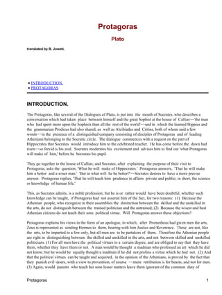 Protagoras
                                                    Plato
translated by B. Jowett.




• INTRODUCTION.
• PROTAGORAS



INTRODUCTION.
The Protagoras, like several of the Dialogues of Plato, is put into the mouth of Socrates, who describes a
conversation which had taken place between himself and the great Sophist at the house of Callias−−'the man
who had spent more upon the Sophists than all the rest of the world'−−and in which the learned Hippias and
the grammarian Prodicus had also shared, as well as Alcibiades and Critias, both of whom said a few
words−−in the presence of a distinguished company consisting of disciples of Protagoras and of leading
Athenians belonging to the Socratic circle. The dialogue commences with a request on the part of
Hippocrates that Socrates would introduce him to the celebrated teacher. He has come before the dawn had
risen−−so fervid is his zeal. Socrates moderates his excitement and advises him to find out 'what Protagoras
will make of him,' before he becomes his pupil.

They go together to the house of Callias; and Socrates, after explaining the purpose of their visit to
Protagoras, asks the question, 'What he will make of Hippocrates.' Protagoras answers, 'That he will make
him a better and a wiser man.' 'But in what will he be better?'−−Socrates desires to have a more precise
answer. Protagoras replies, 'That he will teach him prudence in affairs private and public; in short, the science
or knowledge of human life.'

This, as Socrates admits, is a noble profession; but he is or rather would have been doubtful, whether such
knowledge can be taught, if Protagoras had not assured him of the fact, for two reasons: (1) Because the
Athenian people, who recognize in their assemblies the distinction between the skilled and the unskilled in
the arts, do not distinguish between the trained politician and the untrained; (2) Because the wisest and best
Athenian citizens do not teach their sons political virtue. Will Protagoras answer these objections?

Protagoras explains his views in the form of an apologue, in which, after Prometheus had given men the arts,
Zeus is represented as sending Hermes to them, bearing with him Justice and Reverence. These are not, like
the arts, to be imparted to a few only, but all men are to be partakers of them. Therefore the Athenian people
are right in distinguishing between the skilled and unskilled in the arts, and not between skilled and unskilled
politicians. (1) For all men have the political virtues to a certain degree, and are obliged to say that they have
them, whether they have them or not. A man would be thought a madman who professed an art which he did
not know; but he would be equally thought a madman if he did not profess a virtue which he had not. (2) And
that the political virtues can be taught and acquired, in the opinion of the Athenians, is proved by the fact that
they punish evil−doers, with a view to prevention, of course −−mere retribution is for beasts, and not for men.
(3) Again, would parents who teach her sons lesser matters leave them ignorant of the common duty of


Protagoras                                                                                                       1
 